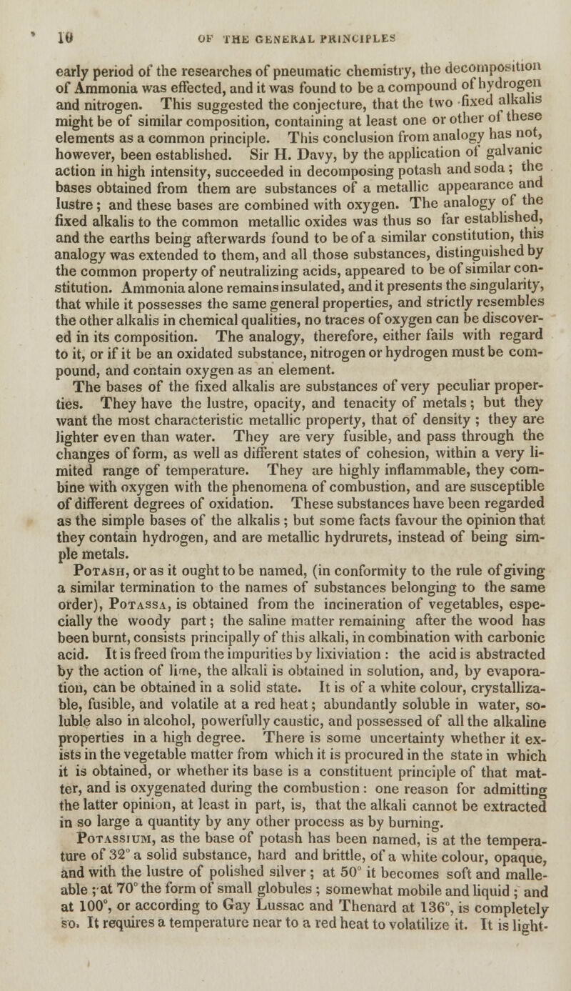 early period of the researches of pneumatic chemistry, the decomposition of Ammonia was effected, and it was found to be a compound of hydrogen and nitrogen. This suggested the conjecture, that the two fixed alkalis might be of similar composition, containing at least one or other of these elements as a common principle. This conclusion from analogy has not, however, been established. Sir H. Davy, by the application of galvanic action in high intensity, succeeded in decomposing potash and soda; the bases obtained from them are substances of a metallic appearance and lustre; and these bases are combined with oxygen. The analogy of the fixed alkalis to the common metallic oxides was thus so far established, and the earths being afterwards found to be of a similar constitution, this analogy was extended to them, and all those substances, distinguished by the common property of neutralizing acids, appeared to be of similar con- stitution. Ammonia alone remains insulated, and it presents the singularity, that while it possesses the same general properties, and strictly resembles the other alkalis in chemical qualities, no traces of oxygen can be discover- ed in its composition. The analogy, therefore, either fails with regard to it, or if it be an oxidated substance, nitrogen or hydrogen must be com- pound, and contain oxygen as an element. The bases of the fixed alkalis are substances of very peculiar proper- ties. They have the lustre, opacity, and tenacity of metals; but they want the most characteristic metallic property, that of density ; they are lighter even than water. They are very fusible, and pass through the changes of form, as well as different states of cohesion, within a very li- mited range of temperature. They are highly inflammable, they com- bine with oxygen with the phenomena of combustion, and are susceptible of different degrees of oxidation. These substances have been regarded as the simple bases of the alkalis ; but some facts favour the opinion that they contain hydrogen, and are metallic hydrurets, instead of being sim- ple metals. Potash, or as it ought to be named, (in conformity to the rule of giving a similar termination to the names of substances belonging to the same order), Potassa, is obtained from the incineration of vegetables, espe- cially the woody part; the saline matter remaining after the wood has been burnt, consists principally of this alkali, in combination with carbonic acid. It is freed from the impurities by lixiviation : the acid is abstracted by the action of lirne, the alkali is obtained in solution, and, by evapora- tion, can be obtained in a solid state. It is of a white colour, crystalliza- ble, fusible, and volatile at a red heat; abundantly soluble in water, so- luble also in alcohol, powerfully caustic, and possessed of all the alkaline properties in a high degree. There is some uncertainty whether it ex- ists in the vegetable matter from which it is procured in the state in which it is obtained, or whether its base is a constituent principle of that mat- ter, and is oxygenated during the combustion : one reason for admitting the latter opinion, at least in part, is, that the alkali cannot be extracted in so large a quantity by any other process as by burning. Potassium, as the base of potash has been named, is at the tempera- ture of 32° a solid substance, hard and brittle, of a white colour, opaque, and with the lustre of polished silver ; at 50° it becomes soft and malle- able ;at 70° the form of small globules ; somewhat mobile and liquid ; and at 100°, or according to Gay Lussac and Thenard at 136°, is completely so. It requires a temperature near to a red heat to volatilize it. It is light-