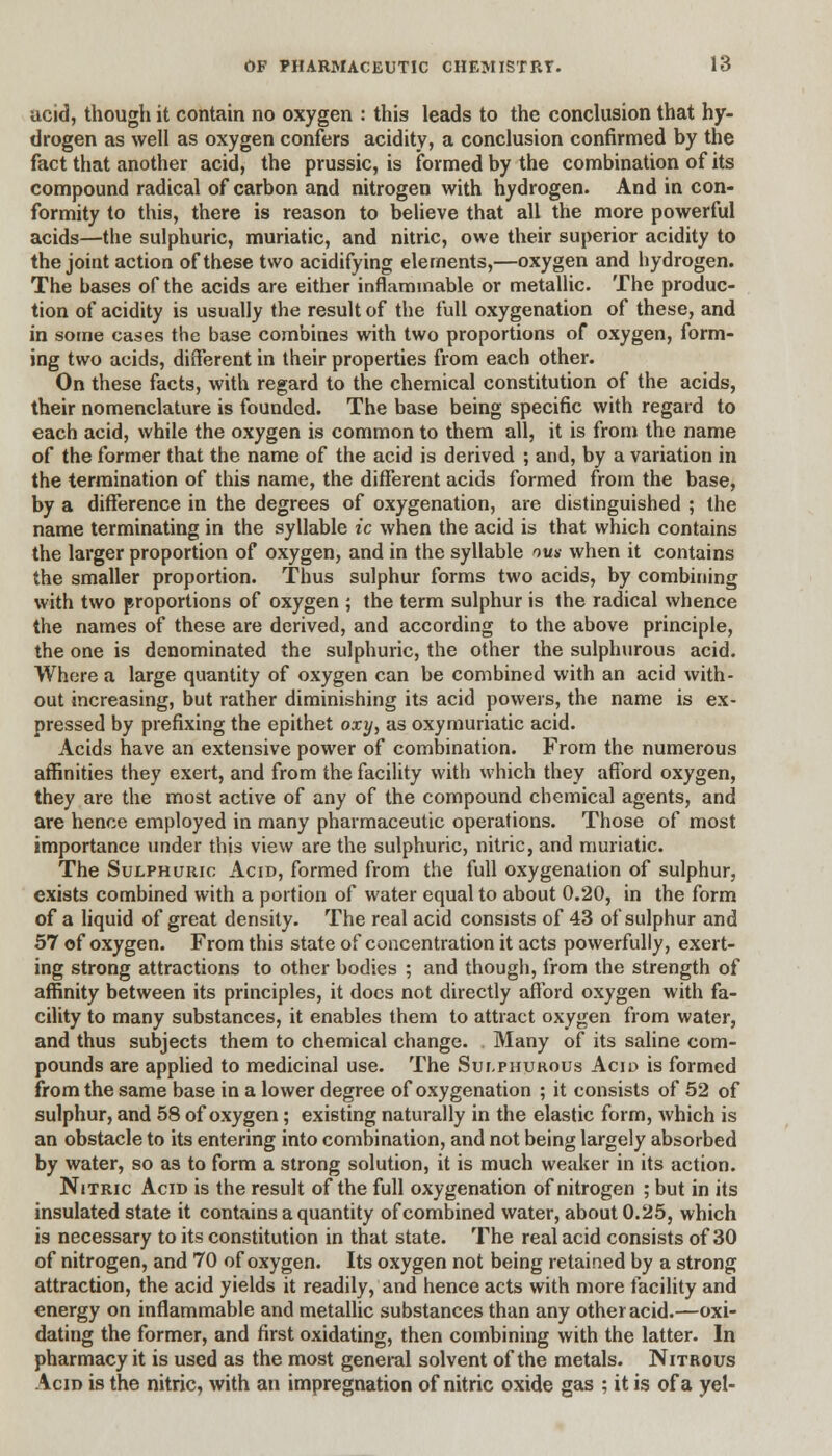 ucid, though it contain no oxygen : this leads to the conclusion that hy- drogen as well as oxygen confers acidity, a conclusion confirmed by the fact that another acid, the prussic, is formed by the combination of its compound radical of carbon and nitrogen with hydrogen. And in con- formity to this, there is reason to believe that all the more powerful acids—the sulphuric, muriatic, and nitric, owe their superior acidity to the joiut action of these two acidifying elements,—oxygen and hydrogen. The bases of the acids are either inflammable or metallic. The produc- tion of acidity is usually the result of the full oxygenation of these, and in some cases the base combines with two proportions of oxygen, form- ing two acids, different in their properties from each other. On these facts, with regard to the chemical constitution of the acids, their nomenclature is founded. The base being specific with regard to each acid, while the oxygen is common to them all, it is from the name of the former that the name of the acid is derived ; and, by a variation in the termination of this name, the different acids formed from the base, by a difference in the degrees of oxygenation, are distinguished ; the name terminating in the syllable ic when the acid is that which contains the larger proportion of oxygen, and in the syllable nm when it contains the smaller proportion. Thus sulphur forms two acids, by combining with two proportions of oxygen ; the term sulphur is the radical whence the names of these are derived, and according to the above principle, the one is denominated the sulphuric, the other the sulphurous acid. Where a large quantity of oxygen can be combined with an acid with- out increasing, but rather diminishing its acid powers, the name is ex- pressed by prefixing the epithet oxy, as oxymuriatic acid. Acids have an extensive power of combination. From the numerous affinities they exert, and from the facility with which they afford oxygen, they are the most active of any of the compound chemical agents, and are hence employed in many pharmaceutic operations. Those of most importance under this view are the sulphuric, nitric, and muriatic. The Sulphuric Acid, formed from the full oxygenation of sulphur, exists combined with a portion of water equal to about 0.20, in the form of a liquid of great density. The real acid consists of 43 of sulphur and 57 of oxygen. From this state of concentration it acts powerfully, exert- ing strong attractions to other bodies ; and though, from the strength of affinity between its principles, it docs not directly afford oxygen with fa- cility to many substances, it enables them to attract oxygen from water, and thus subjects them to chemical change. Many of its saline com- pounds are applied to medicinal use. The Sulphurous Acid is formed from the same base in a lower degree of oxygenation ; it consists of 52 of sulphur, and 58 of oxygen ; existing naturally in the elastic form, which is an obstacle to its entering into combination, and not being largely absorbed by water, so as to form a strong solution, it is much weaker in its action. Nitric Acid is the result of the full oxygenation of nitrogen ; but in its insulated state it contains a quantity of combined water, about 0.25, which is necessary to its constitution in that state. The real acid consists of 30 of nitrogen, and 70 of oxygen. Its oxygen not being retained by a strong attraction, the acid yields it readily, and hence acts with more facility and energy on inflammable and metallic substances than any other acid.—oxi- dating the former, and first oxidating, then combining with the latter. In pharmacy it is used as the most general solvent of the metals. Nitrous Acid is the nitric, with an impregnation of nitric oxide gas ; it is of a yel-