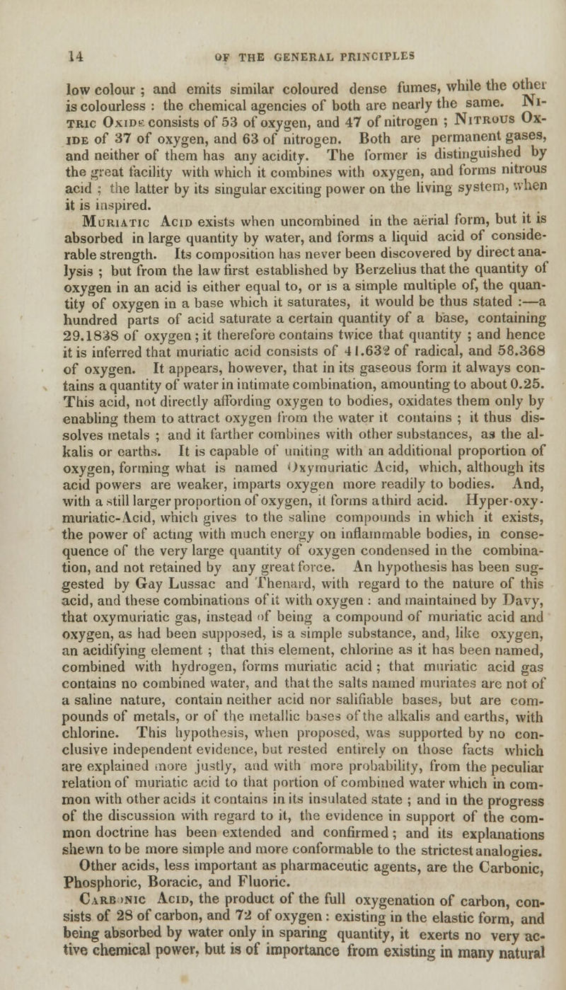 low colour ; and emits similar coloured dense fumes, while the ot^.ei is colourless : the chemical agencies of both are nearly the same. JNI- tric Oxidk consists of 53 of oxygen, and 47 of nitrogen ; Nitrous Ox- ide of 37 of oxygen, and 63 of nitrogen. Both are permanent gases, and neither of them has any acidity. The former is distinguished by the great facility with which it combines with oxygen, and forms nitrous acid ; the latter by its singular exciting power on the living system, when it is inspired. Muriatic Acid exists when uncombined in the aerial form, but it is absorbed in large quantity by water, and forms a liquid acid of conside- rable strength. Its composition has never been discovered by direct ana- lysis ; but from the law first established by Berzelius that the quantity of oxygen in an acid is either equal to, or is a simple multiple of, the quan- tity of oxygen in a base which it saturates, it would be thus stated :—a hundred parts of acid saturate a certain quantity of a base, containing 29.1838 of oxygen; it therefore contains twice that quantity ; and hence it is inferred that muriatic acid consists of 41.632 of radical, and 58.368 of oxygen. It appears, however, that in its gaseous form it always con- tains a quantity of water in intimate combination, amounting to about 0.25. This acid, not directly affording oxygen to bodies, oxidates them only by enabling them to attract oxygen from the water it contains ; it thus dis- solves metals ; and it farther combines with other substances, as the al- kalis or earths. It is capable of uniting with an additional proportion of oxygen, forming what is named Oxymuriatic Acid, which, although its acid powers are weaker, imparts oxygen more readily to bodies. And, with a still larger proportion of oxygen, it forms athird acid. Hyper-oxy- muriatic-Acid, which gives to the saline compounds in which it exists, the power of acting with much energy on inflammable bodies, in conse- quence of the very large quantity of oxygen condensed in the combina- tion, and not retained by any great force. An hypothesis has been sug- gested by Gay Lussac and Thenard, with regard to the nature of this acid, and these combinations of it with oxygen : and maintained by Davy, that oxymuriatic gas, instead of being a compound of muriatic acid and oxygen, as had been supposed, is a simple substance, and, like oxygen, an acidifying element ; that this element, chlorine as it has been named, combined with hydrogen, forms muriatic acid ; that muriatic acid gas contains no combined water, and that the salts named muriates are not of a saline nature, contain neither acid nor salifiable bases, but are com- pounds of metals, or of the metallic bases of the alkalis and earths, with chlorine. This hypothesis, when proposed, was supported by no con- clusive independent evidence, but rested entirely on those facts which are explained more justly, and with more probability, from the peculiar relation of muriatic acid to that portion of combined water which in com- mon with other acids it contains in its insulated state ; and in the progress of the discussion with regard to it, the evidence in support of the com- mon doctrine has been extended and confirmed; and its explanations shewn to be more simple and more conformable to the strictest analogies. Other acids, less important as pharmaceutic agents, are the Carbonic, Phosphoric, Boracic, and Fluoric. Carb >nic Acid, the product of the full oxygenation of carbon, con- sists of 28 of carbon, and 72 of oxygen: existing in the elastic form, and being absorbed by water only in sparing quantity, it exerts no very ac- tive chemical power, but is of importance from existing in many natural