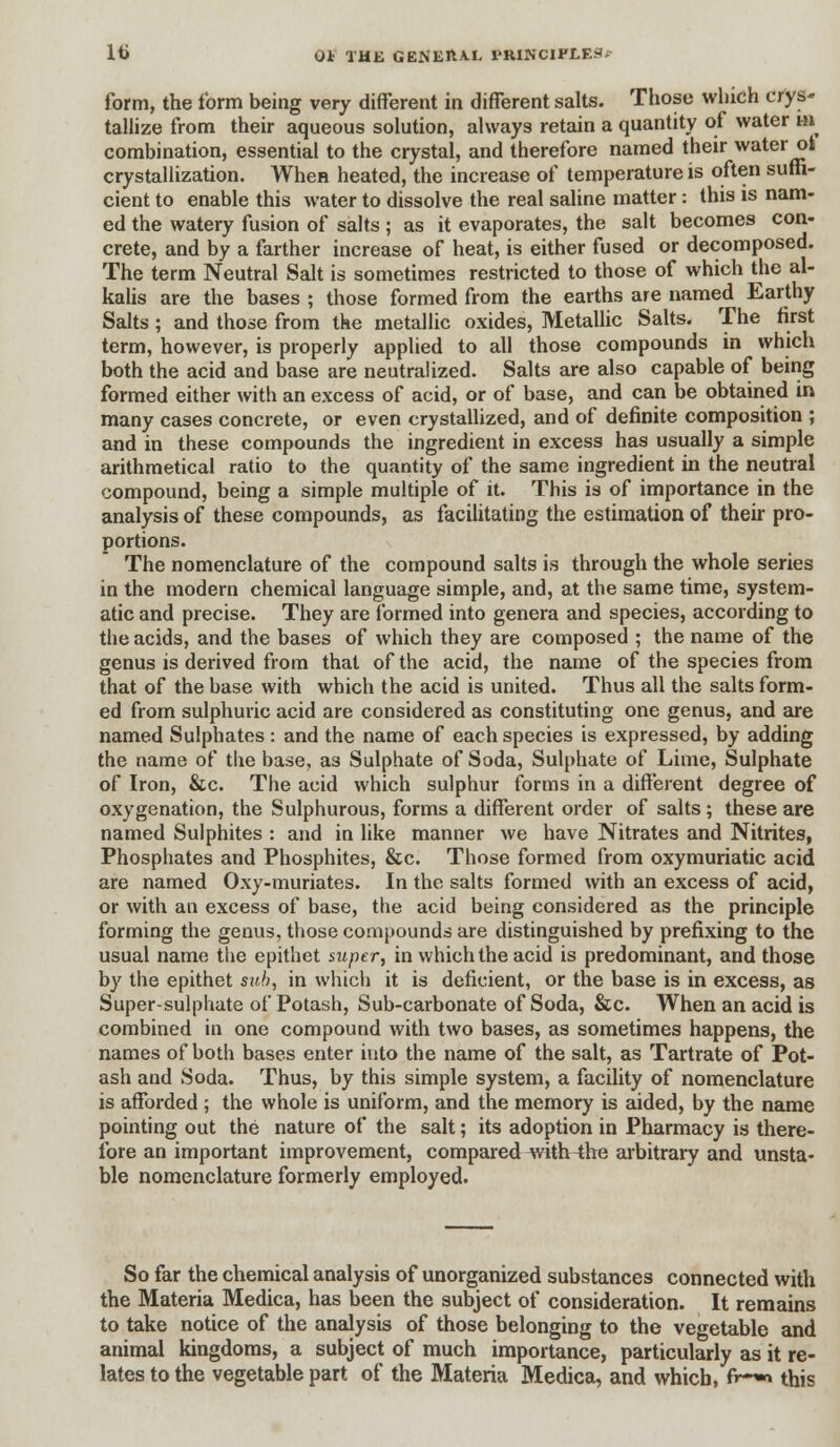 lti OJb THK GBNEIUX 1>RINCIPLEJI; form, the form being very different in different salts. Those which crys- tallize from their aqueous solution, always retain a quantity of water in combination, essential to the crystal, and therefore named their water ot crystallization. When heated, the increase of temperature is often suffi- cient to enable this water to dissolve the real saline matter : this is nam- ed the watery fusion of salts ; as it evaporates, the salt becomes con- crete, and by a farther increase of heat, is either fused or decomposed. The term Neutral Salt is sometimes restricted to those of which the al- kalis are the bases ; those formed from the earths are named Earthy Salts; and those from the metallic oxides, Metallic Salts. The first term, however, is properly applied to all those compounds in which both the acid and base are neutralized. Salts are also capable of being formed either with an excess of acid, or of base, and can be obtained in many cases concrete, or even crystallized, and of definite composition ; and in these compounds the ingredient in excess has usually a simple arithmetical ratio to the quantity of the same ingredient in the neutral compound, being a simple multiple of it. This is of importance in the analysis of these compounds, as facilitating the estimation of their pro- portions. The nomenclature of the compound salts is through the whole series in the modern chemical language simple, and, at the same time, system- atic and precise. They are formed into genera and species, according to the acids, and the bases of which they are composed ; the name of the genus is derived from that of the acid, the name of the species from that of the base with which the acid is united. Thus all the salts form- ed from sulphuric acid are considered as constituting one genus, and are named Sulphates: and the name of each species is expressed, by adding the name of the base, as Sulphate of Soda, Sulphate of Lime, Sulphate of Iron, &c. The acid which sulphur forms in a different degree of oxygenation, the Sulphurous, forms a different order of salts; these are named Sulphites : and in like manner we have Nitrates and Nitrites, Phosphates and Phosphites, &c. Those formed from oxymuriatic acid are named Oxy-muriates. In the salts formed with an excess of acid, or with an excess of base, the acid being considered as the principle forming the genus, those compounds are distinguished by prefixing to the usual name the epithet super, in which the acid is predominant, and those by the epithet sub, in which it is deficient, or the base is in excess, as Super-sulphate of Potash, Sub-carbonate of Soda, &c. When an acid is combined in one compound with two bases, as sometimes happens, the names of both bases enter into the name of the salt, as Tartrate of Pot- ash and Soda. Thus, by this simple system, a facility of nomenclature is afforded ; the whole is uniform, and the memory is aided, by the name pointing out the nature of the salt; its adoption in Pharmacy is there- fore an important improvement, compared with -the arbitrary and unsta- ble nomenclature formerly employed. So far the chemical analysis of unorganized substances connected with the Materia Medica, has been the subject of consideration. It remains to take notice of the analysis of those belonging to the vegetable and animal kingdoms, a subject of much importance, particularly as it re- lates to the vegetable part of the Materia Medica, and which, f>~~> this