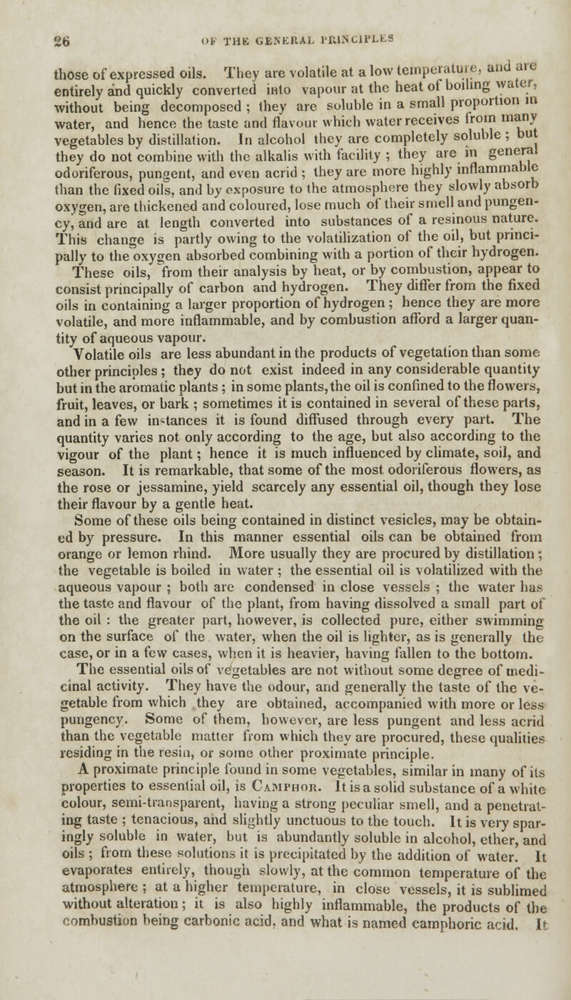 those of expressed oils. They are volatile at a low temperature, and are entirely and quickly converted into vapour at the heat of boiling water, without being decomposed ; Ihey are soluble in a small proportion in water, and hence the taste and flavour which water receives from many vegetables by distillation. In alcohol they are completely soluble ; but they do not combine with the alkalis with facility ; they are m general odoriferous, pungent, and even acrid ; they are more highly inflammable than the fixed oils, and by exposure to the atmosphere they slowly absorb oxygen, are thickened and coloured, lose much of their smell and pungen- cy j and are at length converted into substances of a resinous nature. This change is partly owing to the volatilization of the oil, but princi- pally to the oxygen absorbed combining with a portion of their hydrogen. These oils, from their analysis by heat, or by combustion, appear to consist principally of carbon and hydrogen. They differ from the fixed oils in containing a larger proportion of hydrogen; hence they are more volatile, and more inflammable, and by combustion afford a larger quan- tity of aqueous vapour. Volatile oils are less abundant in the products of vegetation than some other principles ; they do not exist indeed in any considerable quantity but in the aromatic plants ; in some plants, the oil is confined to the flowers, fruit, leaves, or bark ; sometimes it is contained in several of these parts, and in a few instances it is found diffused through every part. The quantity varies not only according to the age, but also according to the vigour of the plant; hence it is much influenced by climate, soil, and season. It is remarkable, that some of the most odoriferous flowers, as the rose or jessamine, yield scarcely any essential oil, though they lose their flavour by a gentle heat. Some of these oils being contained in distinct vesicles, may be obtain- ed by pressure. In this manner essential oils can be obtained from orange or lemon rhind. More usually they are procured by distillation; the vegetable is boiled in water ; the essential oil is volatilized with the aqueous vapour ; both are condensed in close vessels ; the water has the taste and flavour of the plant, from having dissolved a small part of the oil : the greater part, however, is collected pure, either swimming on the surface of the water, when the oil is lighter, as is generally the case, or in a few cases, when it is heavier, having fallen to the bottom. The essential oils of vegetables are not without some degree of medi- cinal activity. They have the odour, and generally the taste of the ve- getable from which they are obtained, accompanied with more or less pungency. Some of them, however, are less pungent and less acrid than the vegetable matter from which they are procured, these qualities residing in the resin, or some other proximate principle. A proximate principle found in some vegetables, similar in many of its properties to essential oil, is Camphor. It is a solid substance of a white colour, semi-transparent, having a strong peculiar smell, and a penetrat- ing taste ; tenacious, and slightly unctuous to the touch. It is very spar- ingly soluble in water, but is abundantly soluble in alcohol, ether, and oils ; from these solutions it is precipitated by the addition of water. It evaporates entirely, though slowly, at the common temperature of the atmosphere ; at a higher temperature, in close vessels, it is sublimed without alteration; it is also highly inflammable, the products of the combustion being carbonic acid, and what is named camphoric acid. It