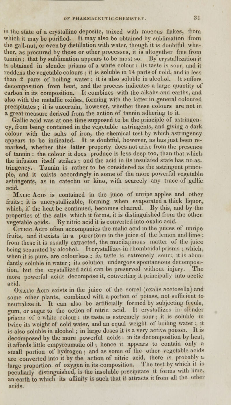 in the state of a crystalline deposite, mixed with mucous flakes, from which it may be purified. It may also be obtained by sublimation from the gall-nut, or even by distillation with water, though it is doubtful whe- ther, as procured by these or other processes, it is altogether free from tannin ; that by sublimation appears to be most so. By crystallization it is obtained in slender prisms of a white colour ; its taste is sour, and it reddens the vegetable colours ; it is soluble in 14 parts of cold, and in less than 2 parts of boiling water; it is also soluble in alcohol. Jt suffers decomposition from heat, and the process indicates a large quantity of carbon in its composition. It combines with the alkalis and earths, and also with the metallic oxides, forming with the latter in general coloured precipitates ; it is uncertain, however, whether these colours are not in a great measure derived from the action of tannin adhering to it. Gallic acid was at one time supposed to be the principle of astringen- cy, from being contained in the vegetable astringents, and giving a dark colour with the salts of iron, the chemical test by which astringency appears to be indicated. It is doubtful, however, as has just been re- marked, whether this latter property does not arise from the presence of tannin : the colour it does produce is less deep too, than that which the infusion itself strikes ; and the acid in its insulated state has no as- tringency. Tannin is rather to be considered as the astringent princi- ple, and it exists accordingly in some of the more powerful vegetable astringents, as in catechu or kino, with scarcely any trace of gallic acid. Malic Acid is contained in the juice of unripe apples and other fruits; it is uncrystallizable, forming when evaporated a thick liquor;, which, if the heat be continued, becomes charred. By this, and by the properties of the salts which it forms, it is distinguished from the other vegetable acids. By nitric acid it is converted into oxalic acid. Citric Acid often accompanies the malic acid in the juices of unripe fruits, and it exists in a purer form in the juice of the lemon and lime; from these it is usually extracted, the mucilaginous matter of the juice being separated by alcohol. It crystallizes in rhomboidal prisms ; which, when it is pure, are colourless ; its taste is extremely sour; it is abun- dantly soluble in water ; its solution undergoes spontaneous decomposi- tion, but the crystallized acid can be preserved without injury. The more powerful acids decompose it, converting it principally into acetic acid. Oxalic Acid exists in the juice of the sorrel (oxalis acetosella) and some other plants, combined with a portion of potass, not sufficient to neutralize it. It can also be artificially formed by subjecting fccula, gum, or sugar to the action of nitric acid. It crystallizes in sender prisms of a white colour; its taste is extremely sour; it is soluble in twice its weight of cold water, and an equal weight of boiling water ; it is also soluble in alcohol; in large doses it is a very active poison. It is decomposed by the more powerful acids : in its decomposition by heat, it affords little empyreumatic oil; hence it appears to contain only a small portion of hydrogen; and as some of the other vegetable acids are converted into it by the action of nitric acid, there is probably a large proportion of oxygen in its composition. The test by which it is peculiarly distinguished, is the insoluble precipitate it forms with lime. an earth to which its affinity is such that it attracts it from all the other acids.