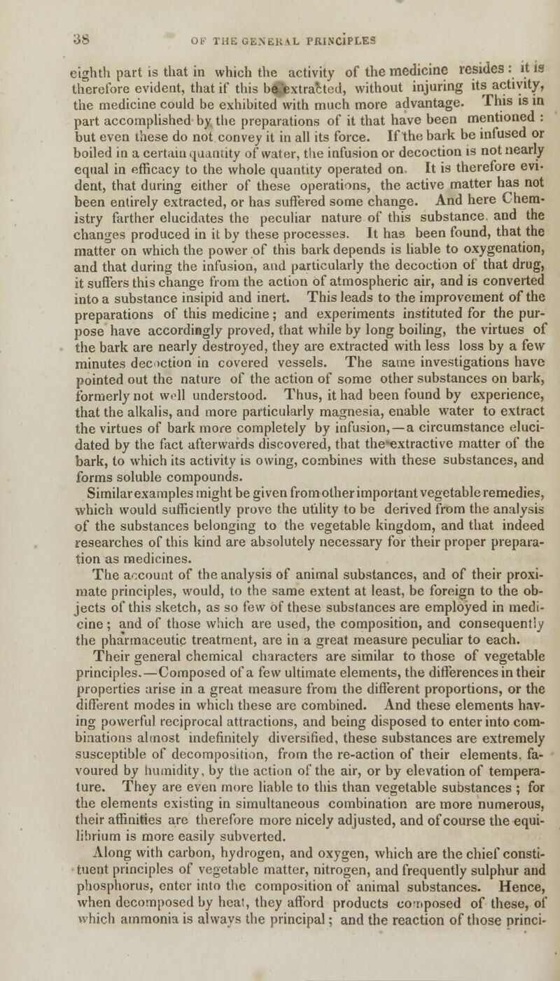 eighth part is that in which the activity of the medicine resides : it is therefore evident, that if this be/extracted, without injuring its activity, the medicine could be exhibited with much more advantage. This is in part accomplished by the preparations of it that have been mentioned : but even these do not convey it in all its force. If the bark be infused or boiled in a certain quantity of water, the infusion or decoction is not nearly equal in efficacy to the whole quantity operated on. It is therefore evi- dent, that during either of these operations, the active matter has not been entirely extracted, or has suffered some change. And here Chem- istry farther elucidates the peculiar nature of this substance, and the changes produced in it by these processes. It has been found, that the matter on which the power of this bark depends is liable to oxygenation, and that during the infusion, and particularly the decoction of that drug, it suffers this change from the action of atmospheric air, and is converted into a substance insipid and inert. This leads to the improvement of the preparations of this medicine; and experiments instituted for the pur- pose have accordingly proved, that while by long boiling, the virtues of the bark are nearly destroyed, they are extracted with less loss by a few minutes decoction in covered vessels. The same investigations have pointed out the nature of the action of some other substances on bark, formerly not woll understood. Thus, it had been found by experience, that the alkalis, and more particularly magnesia, enable water to extract the virtues of bark more completely by infusion, —a circumstance eluci- dated by the fact afterwards discovered, that the-extractive matter of the bark, to which its activity is owing, combines with these substances, and forms soluble compounds. Similar examples might be given from other important vegetable remedies, which would sufficiently prove the utility to be derived from the analysis of the substances belonging to the vegetable kingdom, and that indeed researches of this kind are absolutely necessary for their proper prepara- tion as medicines. The account of the analysis of animal substances, and of their proxi- mate principles, would, to the same extent at least, be foreign to the ob- jects of this sketch, as so few Of these substances are employed in medi- cine ; and of those which are used, the composition, and consequentiy the pharmaceutic treatment, are in a great measure peculiar to each. Their general chemical characters are similar to those of vegetable principles.—Composed of a few ultimate elements, the differences in their properties arise in a great measure from the different proportions, or the different modes in which these are combined. And these elements hav- ing powerful reciprocal attractions, and being disposed to enter into com- binations almost indefinitely diversified, these substances are extremely susceptible of decomposition, from the re-action of their elements, fa- voured by humidity, by the action of the air, or by elevation of tempera- ture. They are even more liable to this than vegetable substances ; for the elements existing in simultaneous combination are more numerous, their affinities are therefore more nicely adjusted, and of course the equi- librium is more easily subverted. Along with carbon, hydrogen, and oxygen, which are the chief consti- tuent principles of vegetable matter, nitrogen, and frequently sulphur and phosphorus, enter into the composition of animal substances. Hence, when decomposed by heat, they afford products composed of these, of which ammonia is always the principal; and the reaction of those princi-