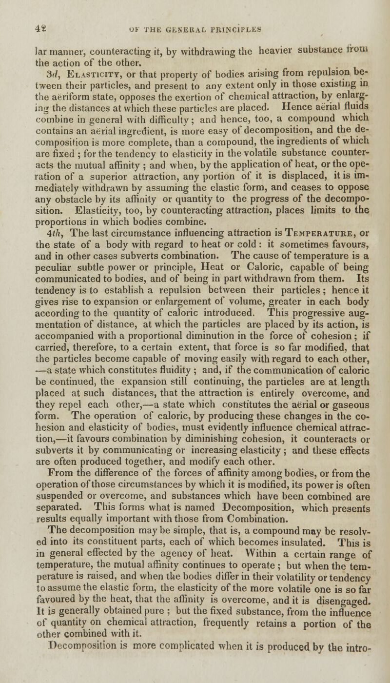 lar nianner, counteracting it, by withdrawing the heavier substance Iroui the action of the other. 3d, Elasticity, or that property of bodies arising from repulsion be- tween their particles, and present to any extent only in those existing in the aeriform state, opposes the exertion of chemical attraction, by enlarg- ing the distances at which these particles are placed. Hence aerial fluids combine in general with difficulty; and hence, too, a compound which contains an aerial ingredient, is more easy of decomposition, and the de- composition is more complete, than a compound, the ingredients of which are fixed ; for the tendency to elasticity in the volatile substance counter- acts the mutual affinity ; and when, by the application of heat, or the ope- ration of a superior attraction, any portion of it is displaced, it is im- mediately withdrawn by assuming the elastic form, and ceases to oppose any obstacle by its affinity or quantity to the progress of the decompo- sition. Elasticity, too, by counteracting attraction, places limits to the proportions in which bodies combine. 4tk, The last circumstance influencing attraction is Temperature, or the state of a body with regard to heat or cold : it sometimes favours, and in other cases subverts combination. The cause of temperature is a peculiar subtle power or principle, Heat or Caloric, capable of being communicated to bodies, and of being in part withdrawn from them. Its tendency is to establish a repulsion between their particles ; hence it gives rise to expansion or enlargement of volume, greater in each body according to the quantity of caloric introduced. This progressive aug- mentation of distance, at which the particles are placed by its action, is accompanied with a proportional diminution in the force of cohesion; if carried, therefore, to a certain extent, that force is so far modified, that the particles become capable of moving easily with regard to each other, —a state which constitutes fluidity ; and, if the communication of caloric be continued, the expansion still continuing, the particles are at length placed at such distances, that the attraction is entirely overcome, and they repel each other,—a state which constitutes the aerial or gaseous form. The operation of caloric, by producing these changes in the co- hesion and elasticity of bodies, must evidently influence chemical attrac- tion,—it favours combination by diminishing cohesion, it counteracts or subverts it by communicating or increasing elasticity; and these effects are often produced together, and modify each other. From the difference of the forces of affinity among bodies, or from the operation of those circumstances by which it is modified, its power is often suspended or overcome, and substances which have been combined are separated. This forms what is named Decomposition, which presents results equally important with those from Combination. The decomposition may be simple, that is, a compound may be resolv- ed into its constituent parts, each of which becomes insulated. This is in general effected by the agency of heat. Within a certain range of temperature, the mutual affinity continues to operate ; but when the tem- perature is raised, and when the bodies differ in their volatility or tendency to assume the elastic form, the elasticity of the more volatile one is so far favoured by the heat, that the affinity is overcome, and it is disengaged. It is generally obtained pure ; but the fixed substance, from the influence of quantity on chemical attraction, frequently retains a portion of the other combined with it. Decomposition is more complicated when it is produced by the intro-