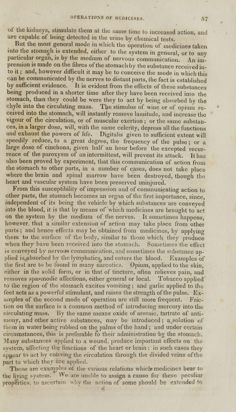 of the kidneys, stimulate them at the same time to increased action, and are capable of being detected m the urine by chemical tests. But the most general mode in which the operation of medicines taken into the stomach is extended, either to the system in general, or to any particular organ, is by the medium of nervous communication. An im- pression is made on the fibres of the stomach by the substance received in- to it; and, however difficult it may be to conceive the mode in which this can be communicated by the nerves to distant parts, the fact is established by sufficient evidence. It is evident from the effects of these substances being produced in a shorter time after they have been received into the stomach, than they could be were they to act by being absorbed by the chyle into the circulating mass. The stimulus of wine or of opium re- ceived into the stomach, will instantly remove lassitude, and increase the vigour of the circulation, or of muscular exertion; or the same substan- ces, in a larger dose, will, with the same celerity, depress all the functions and exhaust the powers of life. Digitalis given to sufficient extent will speedily reduce, to a great degree, the frequency of the pulse; or a large dose of cinchona, given half an hour before the excepted recur- rence of the paroxysm of an intermittent, will prevent its attack. It has also been proved by experiment, that this communication of action from the stomach to other parts, in a number of cases, does not take place where the brain and spinal marrow have been destroyed, though the heart and vascular system have been preserved uninjured. From this susceptibility of impression and of communicating action to other parts, the stomach becomes an organ of the first importance, since, independent of its being the vehicle by which substances are conveyed into the blood, it is that by means of which medicines are brought to act on the system by the medium of the nerves. It sometimes happens, however, that a similar extension of action may take place from other parts; and hence effects may be obtained from medicines, by applying them to the surface of the body, similar to those which they produce when they have been received into the stomach. Sometimes the effect is conveyed by nervous communication, and sometimes the substance aD- plied is absorbed by the lymphatics^, and enters the blood. Examples of the first are to be found in many narcotics. Opium, applied to the skin, either in the solid form, or in that of tincture, often relieves pain, and removes spasmodic affections, either general or local. Tobacco applied to the region of the stomach excites vomiting; and garlic applied to the feet acts as a powerful stimulant, and raises the strength of the pulse. Ex- amples of the second mode of operation are still more frequent. Fric- tion on the surface is a common method of introducing mercury into the circulating mass. By the same means oxide of arsenic, tartrate of anti- mony, and other active substances, may be introduced; absolution of them in water being rubbed on the palms of the hand ; and under certain circumstances, this is preferable to their administration by the stomach. Many substances applied to a wound, produce important effects on the system, affecting the functions of the heart or brain: in such cases they appear to act by entering the circulation through the divided veins ofthe part to which they are applied. These arc examples of the various relations which* medicines bear to the living system. VV(. arr> unable to assign a cause for these peculiar properties, to ascertain why the action of some should be extended to
