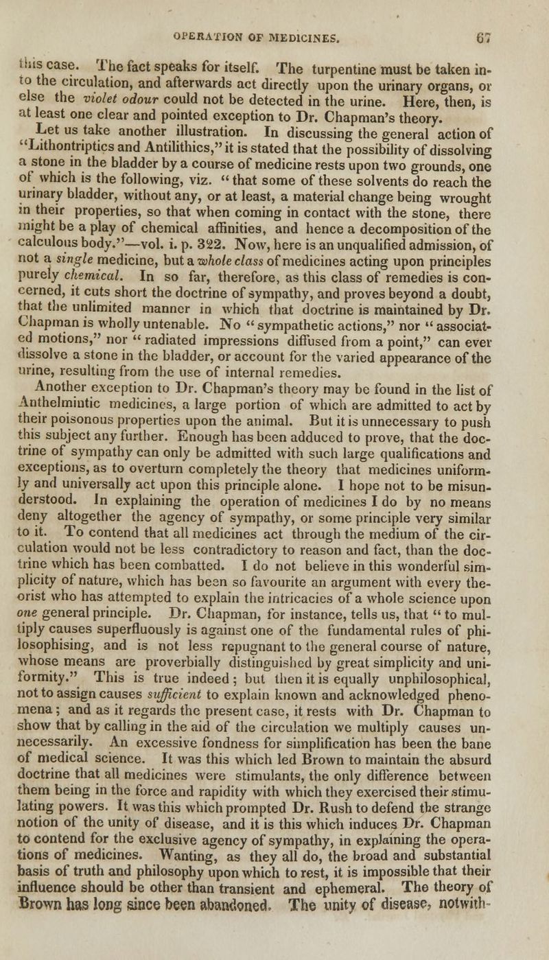 i bis case. The fact speaks for itself. The turpentine must be taken in- to the circulation, and afterwards act directly upon the urinary organs, or else the violet odour could not be detected in the urine. Here, then, is at least one clear and pointed exception to Dr. Chapman's theory. Let us take another illustration. In discussing the general action of Lithontriptics and Antilithics, it is stated that the possibility of dissolving a stone in the bladder by a course of medicine rests upon two grounds, one of which is the following, viz.  that some of these solvents do reach the urinary bladder, without any, or at least, a material change being wrought in their properties, so that when coming in contact with the stone, there might be a play of chemical affinities, and hence a decomposition of the calculous body.—vol. i. p. 322. Now, here is an unqualified admission, of not a single medicine, but a whole class of medicines acting upon principles purely chemical. In so far, therefore, as this class of remedies is con- cerned, it cuts short the doctrine of sympathy, and proves beyond a doubt, that the unlimited manner in which that doctrine is maintained by Dr. Chapman is wholly untenable. No  sympathetic actions, nor  associat- ed motions, nor  radiated impressions diffused from a point, can ever dissolve a stone in the bladder, or account for the varied appearance of the urine, resulting from the use of internal remedies. Another exception to Dr. Chapman's theory may be found in the list of Anthelmintic medicines, a large portion of which are admitted to act by their poisonous properties upon the animal. But it is unnecessary to push this subject any further. Enough has been adduced to prove, that the doc- trine of sympathy can only be admitted with such large qualifications and exceptions, as to overturn completely the theory that medicines uniform- ly and universally act upon this principle alone. I hope not to be misun- derstood. In explaining the operation of medicines I do by no means deny altogether the agency of sympathy, or some principle very similar to it. To contend that all medicines act through the medium of the cir- culation would not be less contradictory to reason and fact, than the doc- trine which has been combatted. I do not believe in this wonderful sim- plicity of nature, which has besn so favourite an argument with every the- orist who has attempted to explain the intricacies of a whole science upon one general principle. Dr. Chapman, for instance, tells us, that  to mul- tiply causes superfluously is against one of the fundamental rules of phi- losophising, and is not less repugnant to the general course of nature, whose means are proverbially distinguished by great simplicity and uni- formity. This is true indeed; but then it is equally unphilosophical, not to assign causes sufficient to explain known and acknowledged pheno- mena ; and as it regards the present case, it rests with Dr. Chapman to show that by calling in the aid of the circulation we multiply causes un- necessarily. An excessive fondness for simplification has been the bane of medical science. It was this which led Brown to maintain the absurd doctrine that all medicines were stimulants, the only difference between them being in the force and rapidity with which they exercised their stimu- lating powers. It was this which prompted Dr. Rush to defend the strange notion of the unity of disease, and it is this which induces Dr. Chapman to contend for the exclusive agency of sympathy, in explaining the opera- tions of medicines. Wanting, as they all do, the broad and substantial basis of truth and philosophy upon which to rest, it is impossible that their influence should be other than transient and ephemeral. The theory of Brown has long since been abandoned. The unity of disease, not with