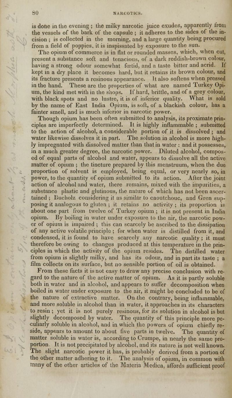 is dotie in the evening ; the milky narcotic juice exudes, apparently from the vessels of the bark of the capsule ; it adheres to the sides of the in- cision ; is collected in the morning, and a large quantity being procured from a field of poppies, it is inspissated by exposure to the sun. The opium of commerce is in flat or rounded masses, which, when cut, present a substance soft and tenacious, of a dark reddish-brown colour, having a strong odour somewhat fcetid, and a taste bitter and acrid. If kept in a dry place it becomes hard, but it retains its brown colour, and its fracture presents a resinous appearance. It also softens when pressed in the hand. These are the properties of what are named Turkey Opi- um, the kind met with in the shops. If hard, brittle, and of a grey colour, with black spots and no lustre, it is of inferior quality. What is sold by the name of East India Opium, is soft, of a blackish colour, has a fainter smell, and is much inferior in narcotic power. Though opium has been often submitted to analysis, its proximate prin- ciples are imperfectly determined. It is highly inflammable ; submitted to the action of alcohol, a considerable portion of it is dissolved ; and water likewise dissolves it in part. The solution in alcohol is more high- ly impregnated with dissolved matter than that in water : and it possesses, in a much greater degree, the narcotic power. Diluted alcohol, compos- ed of equal parts of alcohol and water, appears to dissolve all the active matter of opium ; the tincture prepared by this menstruum, when the due proportion of solvent is employed, being equal, or very nearly so, in power, to the quantity of opium submitted to its action. After the joint action of alcohol and water, there remains, mixed with the impurities, a substance plastic and glutinous, the nature of which has not been ascer- tained ; Lucholz considering it as similar to caoutchouc, and Gren sup- posing it analogous to gluten ; it retains no activity ; its proportion is about one part from twelve of Turkey opium ; it is not present in India opium. By boiling in water under exposure to the air, the narcotic pow- er of opium is impaired ; this can scarcely be ascribed to the dissipation of any active volatile principle ; for when water is distilled from it, and condensed, it is found to have scarcely any narcotic quality; it must therefore be owing to changes produced at this temperature in the prin- ciples in which the activity of the opium resides. The distilled water from opium is slightly milky, and has its odour, and in part its taste ; a film collects on its surface, but no sensible portion of oil is obtained. From these facts it is not easy to draw any precise conclusion with re- gard to the nature of the active matter of opium. As it is partly soluble both in water and in alcohol, and appears to suffer decomposition when boiled in water under exposure to the air, it might be concluded to be of the nature of extractive matter. On the contrary, being inflammable, and more soluble in alcohol than in water, it approaches in its characters to resin ; yet it is not purely resinous, for its solution in alcohol is but slightly decomposed by water. The quantity of this principle more pe- culiarly soluble in alcohol, and in which the powers of opium chiefly re- side, appears to amount to about five parts in twelve. The quantity of matter soluble in water is, according to Crumpe, in nearly the same pro- portion. It is not precipitated by alcohol, and its nature is not well known. The slight narcotic power it has, is probably derived from a portion of the other matter adhering to it. The analysis of opium, in common with many of the other articles of the Materia Medica, affords sufficient proof