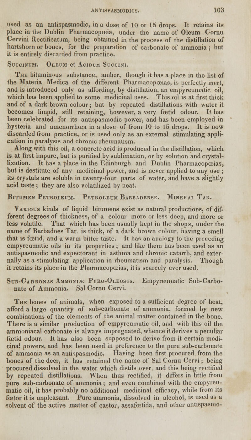 used as an antispasmodic, in a dose of 10 or 15 drops. It retains its place in the Dublin Pharmacopoeia, under the name of Oleum Cornu Cervini Rectificatum, being obtained in the process of the distillation of hartshorn or bones, for the preparation of carbonate of ammonia ; but it is entirely discarded from practice. Succinum. Oleum et Acidum Succini. The bituminous substance, amber, though it has a place in the list of the Materia Medica of the different Pharmacopoeias, is perfectly inert, and is introduced only as affording, by distillation, an empyreumatic oil, which has been applied to some medicinal uses. This oil is at first thick and of a dark brown colour; but by repeated distillations with water it becomes limpid, still retaining, however, a very foetid odour. It has been celebrated for its antispasmodic power, and has been employed in hysteria and amenorrhoea in a dose of from 10 to 15 drops. It is now discarded from practice, or is used only as an external stimulating appli- cation in paralysis and chronic rheumatism. Along with this oil, a concrete acid is produced in the distillation, which is at first impure, but is purified by sublimation, or by solution and crystal- lization. It has a place in the Edinburgh and Dublin Pharmacopoeias, but is destitute of any medicinal power, and is never applied to any use ; its crystals are soluble in twenty-four parts of water, and have a slightly acid taste; they are also volatilized by heat. Bitumen Petroleum. Petroleum Barbadense. Mineral Tar. Various kinds of liquid bitumens exist as natural productions, of dif- ferent degrees of thickness, of a colour more or less deep, and more or less volatile. That which has been usually kept in the shops, under the name of Barbadoes Tar. is thick, of a dark brown colour, having a smell that is foetid, and a warm bitter taste. It has an analogy to the preceding empyreumatic oils in its properties; and like them has been used as an antispasmodic and expectorant in asthma and chronic catarrh, and exter- nally as a stimulating application in rheumatism and paralysis. Though it retains its place in the Pharmacopoeias, it is scarcely ever used. Sub-Carbonas Ammonia Pyro-Oleosus. Empyreumatic Sub-Carbo- nate of Ammonia. Sal Cornu Cervi. The bones of animals, when exposed to a sufficient degree of heat, afford a large quantity of sub-carbonate of ammonia, formed by new combinations of the elements of the animal matter contained in the bone. There is a similar production of empyreumatic oil, and with this oil the ammoniacal carbonate is always impregnated, whence it derives a peculiar foetid odour. It has also been supposed to derive from it certain medi- cinal powers, and has been used in preference to the pure sub-carbonate of ammonia as an antispasmodic. Having been first procured from the bones of the deer, it has retained the name of Sal Cornu Cervi; being procured dissolved in the water which distils over, and this being rectified by repeated distillations. When thus rectified, it differs in little from pure sub-carbonate of ammonia; and even combined with the empyreu- matic oil, it has probably no additional medicinal efficacy, while from its fcetor it is unpleasant. Pure ammonia, dissolved in alcohol, is used as a solvent of the active matter of castor, assafcetida, and other antispasmo-
