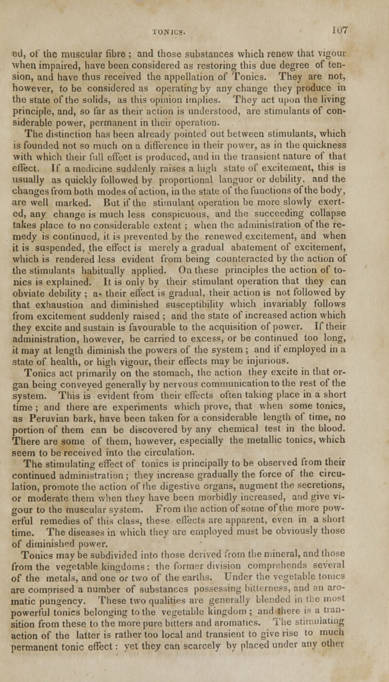 ed, ot the muscular fibre ; and those substances which renew that vigour when impaired, have been considered as restoring this due degree of ten- sion, and have thus received the appellation of Tonics. They are not, however, to be considered as operating by any change they produce in the state of the solids, as this opinion implies. They act upon the living principle, and, so far as their action is understood, are stimulants of con- siderable power, permanent in their operation. The distinction has been already pointed out between stimulants, which is founded not so much on a difference in their power, as in the quickness with which their full effect is produced, and in the transient nature of that effect. If a medicine suddenly raises a high state of excitement, this is usually as quickly followed by proportional languor or debility, and the changes from both modes of action, in the state of the functions of the body, are well marked. But if the stimulant operation be more slowly exert- ed, any change is much less conspicuous, and the succeeding collapse takes place to no considerable extent ; when the administration of the re- medy is continued, it is prevented by the renewed excitement, and when it is suspended, the effect is merely a gradual abatement of excitement, which is rendered less evident from being counteracted by the action of the stimulants habitually applied. On these principles the action of to- nics is explained. It is only by their stimulant operation that they can obviate debility ; a* their effect is gradual, their action is not followed by that exhaustion and diminished susceptibility which invariably follows from excitement suddenly raised ; and the state of increased action which they excite and sustain is favourable to the acquisition of power. If their administration, however, be carried to excess, or be continued too long, it may at length diminish the powers of the system ; and if employed in a state of health, or high vigour, their effects may be injurious. Tonics act primarily on the stomach, the action they excite in that or- gan being conveyed generally by nervous communication to the rest of the system. This is evident from their effects often taking place in a short time; and there are experiments which prove, that when some tonics, as Peruvian bark, have been taken for a considerable length of time, no portion of them can be discovered by any chemical test in the blood. There are some of them, however, especially the metallic tonics, which seem to be received into the circulation. The stimulating effect of tonics is principally to be observed from their continued administration ; they increase gradually the force of the circu- lation, promote the action of the digestive organs, augment the secretions, or moderate them when they have been morbidly increased, a:id give vi- gour to the muscular system. From the action of some of the more pow- erful remedies of this class, these effects are apparent, even in a short time. The diseases in which they are employed must be obviously those of diminished power. Tonics may be subdivided into those derived from the mineral, and those from the vegetable kingdoms : the former division comprehends several of the metals, and one or two of the earths. Under the vegetable tonics are comprised a number of substances possessing bitterness, and an aro- matic pungency. These two qualities are generally blended in the most powerful tonics belonging to the vegetable kingdom ; and there is a tran- sition from these to the more pure bitters and aromatics. The stimulating action of the latter is rather too local and transient to give rise to much permanent tonic effect: yet they can scarcely by placed under any other