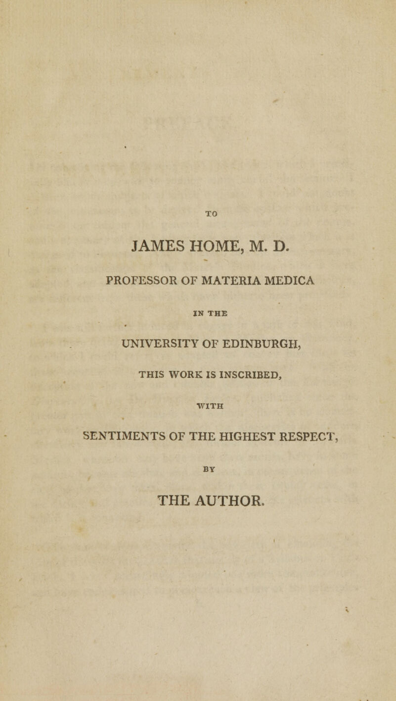 TO JAMES HOME, M. D. PROFESSOR OF MATERIA MEDICA IN THE UNIVERSITY OF EDINBURGH, THIS WORK IS INSCRIBED, ■WITH SENTIMENTS OF THE HIGHEST RESPECT, BY THE AUTHOR.