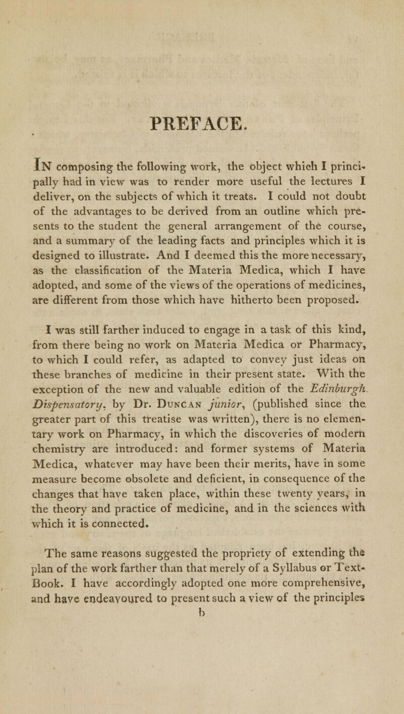 PREFACE. IN composing the following work, the object which I princi- pally had in view was to render more useful the lectures I deliver, on the subjects of which it treats. I could not doubt of the advantages to be derived from an outline which pre- sents to the student the general arrangement of the course, and a summary of the leading facts and principles which it is designed to illustrate. And I deemed this the more necessary, as the classification of the Materia Medica, which I have adopted, and some of the views of the operations of medicines, are different from those which have hitherto been proposed. I was still farther induced to engage in a task of this kind, from there being no work on Materia Medica or Pharmacy, to which I could refer, as adapted to convey just ideas on these branches of medicine in their present state. With the exception of the new and valuable edition of the Edinburgh. Dispensatory, by Dr. Duncan junior, (published since the. greater part of this treatise was written), there is no elemen- tary work on Pharmacy, in which the discoveries of modern chemistry are introduced: and former systems of Materia Medica, whatever may have been their merits, have in some measure become obsolete and deficient, in consequence of the changes that have taken place, within these twenty years, in the theory and practice of medicine, and in the sciences with which it is connected. The same reasons suggested the propriety of extending the plan of the work farther than that merely of a Syllabus or Text- Book. I have accordingly adopted one more comprehensive, and have endeavoured to present such a view of the principles b