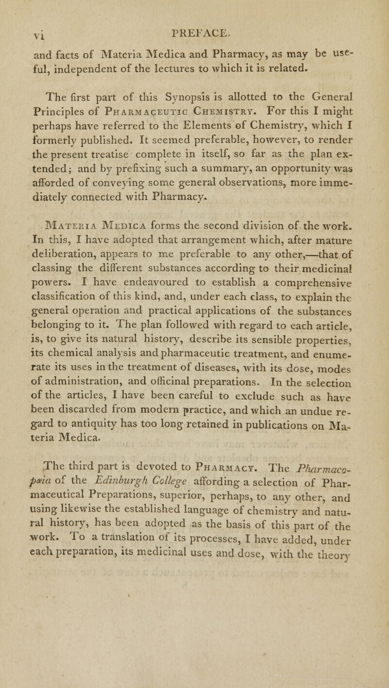 and facts of Materia Medica and Pharmacy, as may be use- ful, independent of the lectures to which it is related. The first part of this Synopsis is allotted to the General Principles of Pharmaceutic Chemistry. For this I might perhaps have referred to the Elements of Chemistry, which I formerly published. It seemed preferable, however, to render the present treatise complete in itself, so far as the plan ex- tended; and by prefixing such a summary, an opportunity was afforded of conveying some general observations, more imme- diately connected with Pharmacy. Materia Medica forms the second division of the work. In this, I have adopted that arrangement which, after mature deliberation, appears to me preferable to any other,—that of classing the different substances according to their medicinal powers. I have endeavoured to establish a comprehensive classification of this kind, and, under each class, to explain the general operation and practical applications of the substances belonging to it. The plan followed with regard to each article, is, to give its natural history, describe its sensible properties, its chemical analysis and pharmaceutic treatment, and enume- rate its uses in the treatment of diseases, with its dose, modes of administration, and officinal preparations. In the selection of the articles, I have been careful to exclude such as have been discarded from modern practice, and which an undue re- gard to antiquity has too long retained in publications on Ma- teria Medica. The third part is devoted to Pharmacy. The Pliarmaco- pceia of the Edinburgh College affording a selection of Phar- maceutical Preparations, superior, perhaps, to any other, and using likewise the established language of chemistry and natu- ral history, has been adopted as the basis of this part of the work. To a translation of its processes, I have added, under each preparation, its medicinal uses and dose, with the theory