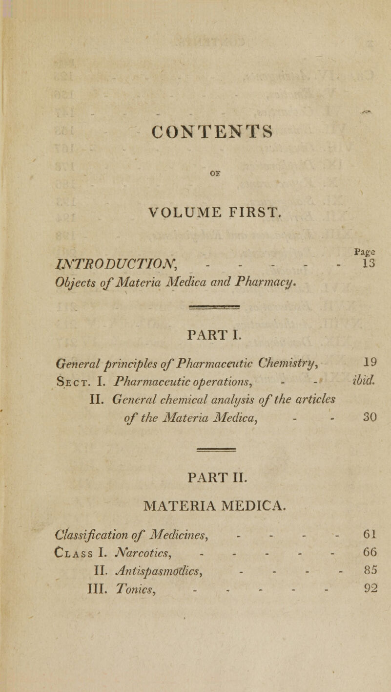 CONTENTS OE VOLUME FIRST. Page INTRODUCTION, - - 13 Objects of Materia Medica and Pharmacy. PART I. General principles of Pharmaceutic Chemistry, 19 Sect. I. Pharmaceutic operations, - - ibid. II. General chemical analysis of the articles of the Materia Medica, - • 30 PART II. MATERIA MEDICA. Classification of Medicines, - - - - 61 Class I. Narcotics, - 66 II. Antispasmodics, . ... 85 III. Tonics, - 92