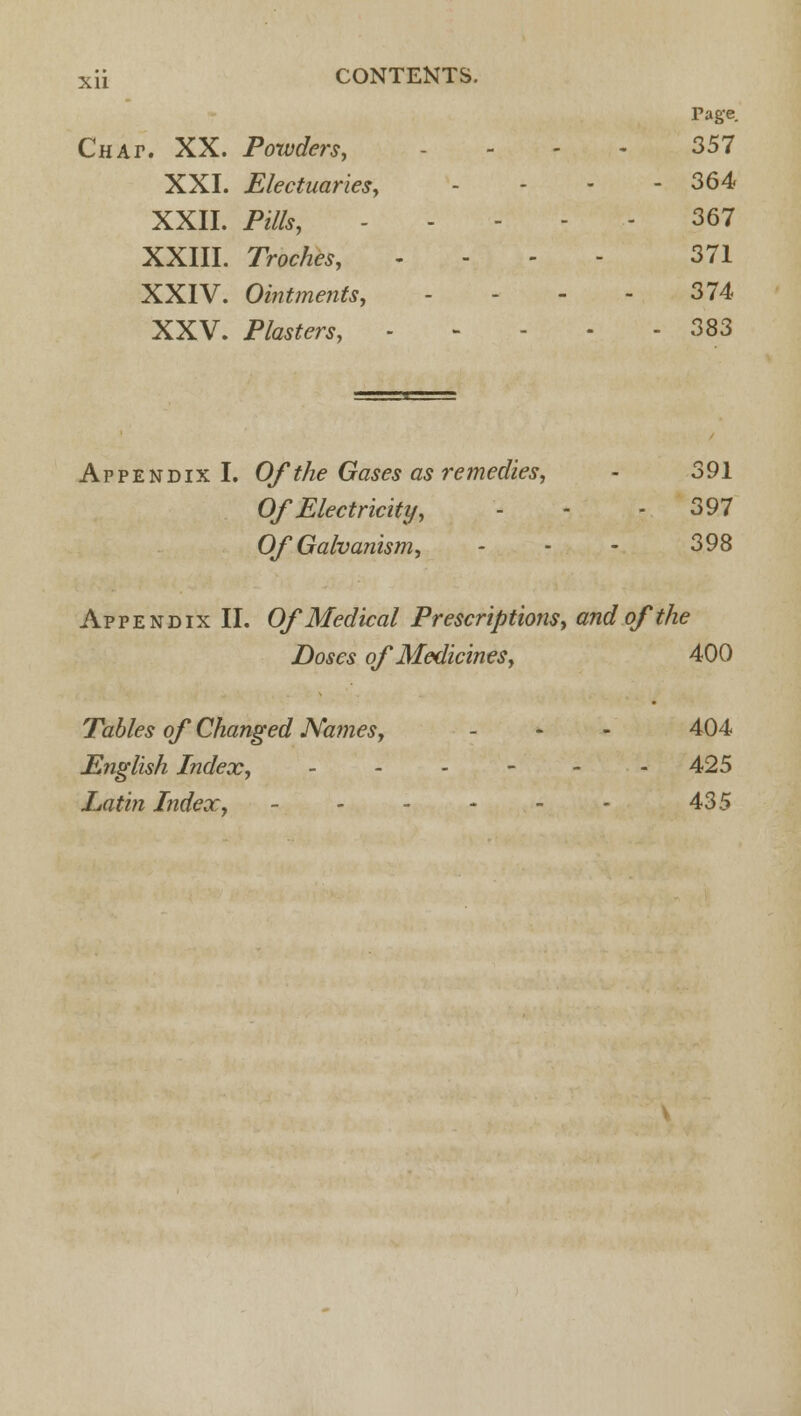 Tage. Chap. XX. Powders, .-.,.'-.,- 357 XXI. Electuaries, - 364 XXII. Pills, - - 367 XXIII. Troches, - 371 XXIV. Ointments, - - - - 374 XXV. P/<w^™, - - - 383 Appendix I. Of the Gases as remedies, - 391 Of Electricity, - - 397 Of Galvanism, - - - 398 Appendix II. Of Medical Prescriptions, and of the Doses of Medicines, 400 Tables of Changed Names, - - - 404 English Index, - - - - - - 425 Latin Index, - - - - - - 435