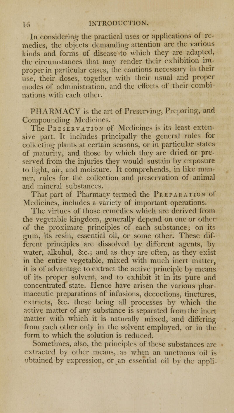 In considering the practical uses or applications of re- medies, the objects demanding attention are the various kinds and forms of disease to which they are adapted, the circumstances that may render their exhibition im- proper in particular cases, the cautions necessary in their use, their doses, together with their usual and proper modes of administration, and the effects of their combi- nations with each other. PHARMACY is the art of Preserving, Preparing, and Compounding Medicines. The Preservation of Medicines is its least exten- sive part. It includes principally the general rules for collecting plants at certain seasons, or in particular states of maturity, and those by which they are dried or pre- served from the injuries they would sustain by exposure to light, air, and moisture. It comprehends, in like man- ner, rules for the collection and preservation of animal and nineral substances. That part of Pharmacy termed the Preparation of Medicines, includes a variety of important operations. The virtues of those remedies which are derived from the vegetable kingdom, generally depend on one or other of the proximate principles of each substance; on its gum, its resin, essential oil, or some other. These dif- ferent principles are dissolved by different agents, by water, alkohol, &c; and as they are often, as they exist in the entire vegetable, mixed with much inert matter, it is of advantage to extract the active principle by means of its proper solvent, and to exhibit it in its pure and concentrated state. Hence have arisen the various phar- maceutic preparations of infusions, decoctions, tinctures, extracts, &c. these being all processes by which the active matter of any substance is separated from the inert matter with which it is naturally mixed, and differing from each other only in the solvent employed, or in the form to which the solution is reduced. Sometimes, also, the principles of these substances are extracted by other means, as when an unctuous oil is obtained by expression, or;an essential oil by the appli-