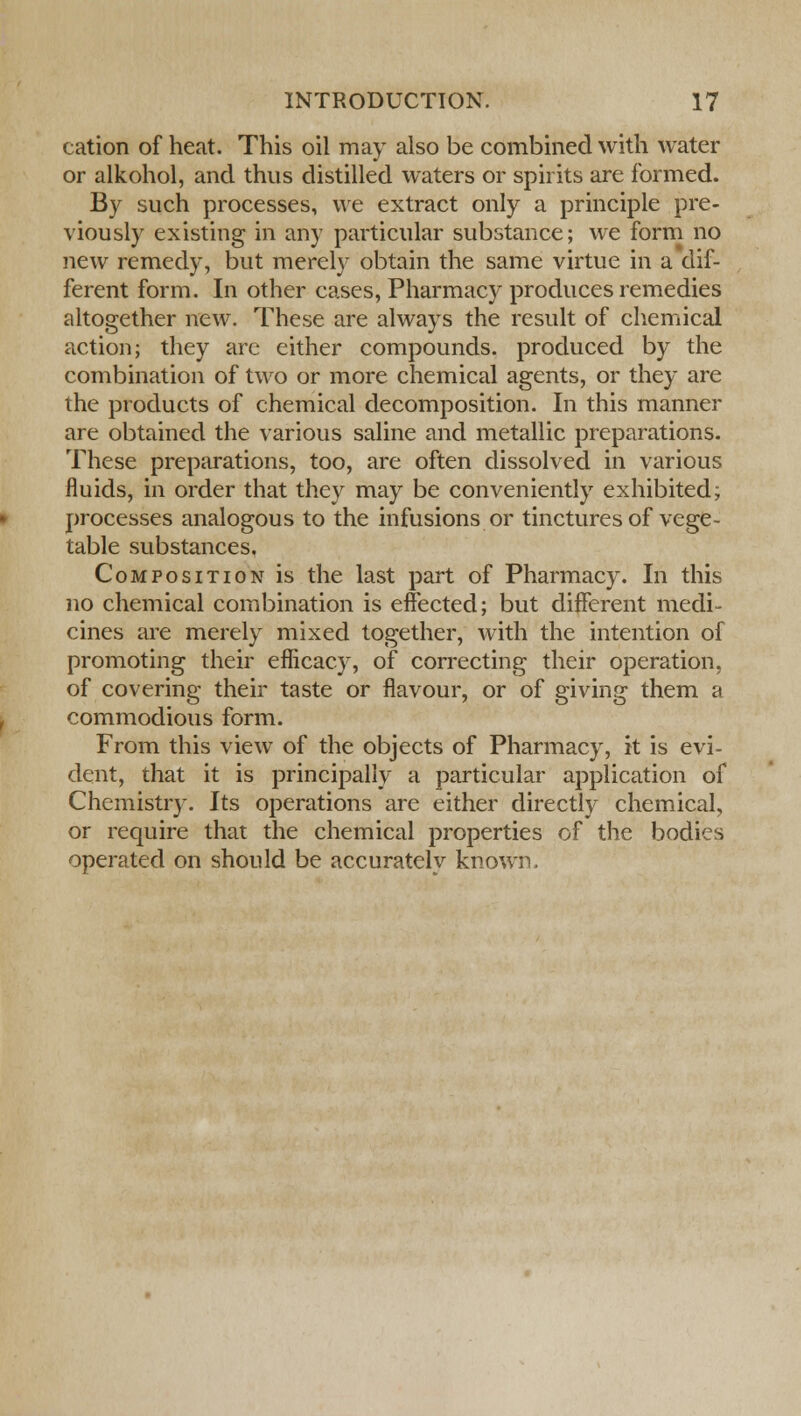 cation of heat. This oil may also be combined with water or alkohol, and thus distilled waters or spirits are formed. By such processes, we extract only a principle pre- viously existing in any particular substance; we form no new remedy, but merely obtain the same virtue in a dif- ferent form. In other cases, Pharmacy produces remedies altogether new. These are always the result of chemical action; they arc either compounds, produced by the combination of two or more chemical agents, or they are the products of chemical decomposition. In this manner are obtained the various saline and metallic preparations. These preparations, too, are often dissolved in various fluids, in order that they may be conveniently exhibited; processes analogous to the infusions or tinctures of vege- table substances. Composition is the last part of Pharmacy. In this no chemical combination is effected; but different medi- cines are merely mixed together, with the intention of promoting their efficacy, of correcting their operation, of covering their taste or flavour, or of giving them a commodious form. From this view of the objects of Pharmacy, it is evi- dent, that it is principally a particular application of Chemistry. Its operations are either directly chemical, or require that the chemical properties of the bodies operated on should be accurately known.