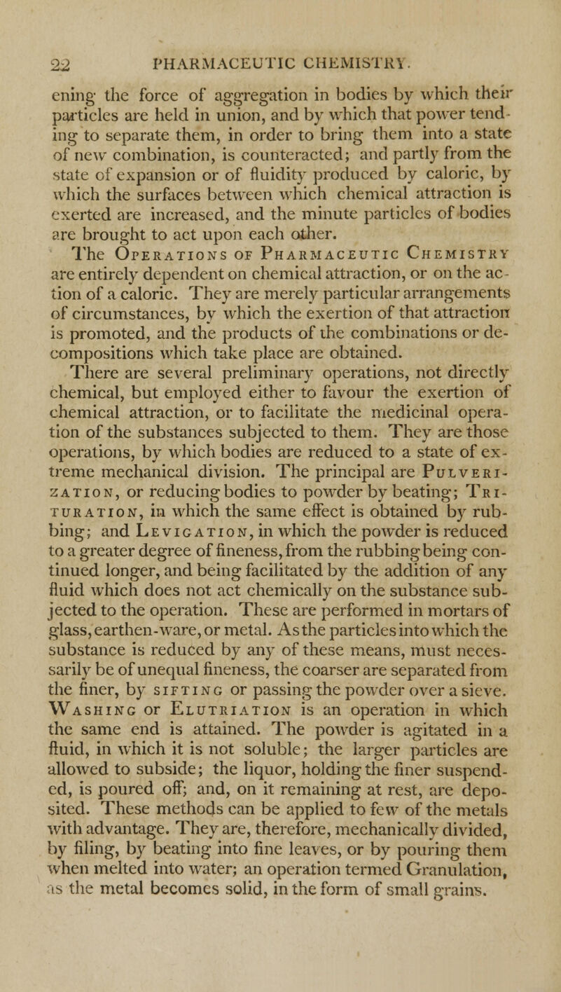 ening the force of aggregation in bodies by which their particles are held in union, and by which that power tend- ing to separate them, in order to bring them into a state of new combination, is counteracted; and partly from the state of expansion or of fluidity produced by caloric, by which the surfaces between which chemical attraction is exerted are increased, and the minute particles of bodies are brought to act upon each other. The Operations of Pharmaceutic Chemistry are entirely dependent on chemical attraction, or on the ac lion of a caloric. They are merely particular arrangements of circumstances, by which the exertion of that attraction is promoted, and the products of the combinations or de- compositions which take place are obtained. There are several preliminary operations, not directly chemical, but employed either to favour the exertion of chemical attraction, or to facilitate the medicinal opera- tion of the substances subjected to them. They are those operations, by which bodies are reduced to a state of ex- treme mechanical division. The principal are Pulveri- zation, or reducing bodies to powder by beating; Tri- turation, in which the same effect is obtained by rub- bing ; and LEviGATioN,in which the powder is reduced to a greater degree of fineness, from the rubbing being con- tinued longer, and being facilitated by the addition of any fluid which does not act chemically on the substance sub- jected to the operation. These are performed in mortars of glass, earthen-ware, or metal. As the particles into which the substance is reduced by any of these means, must neces- sarily be of unequal fineness, the coarser are separated from the finer, by sifting or passing the powder over a sieve. Washing or Elutriation is an operation in which the same end is attained. The powder is agitated in a fluid, in which it is not soluble; the larger particles are allowed to subside; the liquor, holding the finer suspend- ed, is poured off; and, on it remaining at rest, are depo- sited. These methods can be applied to few of the metals with advantage. They are, therefore, mechanically divided, by filing, by beating into fine leaves, or by pouring them when melted into water; an operation termed Granulation, as the metal becomes solid, in the form of small grains.