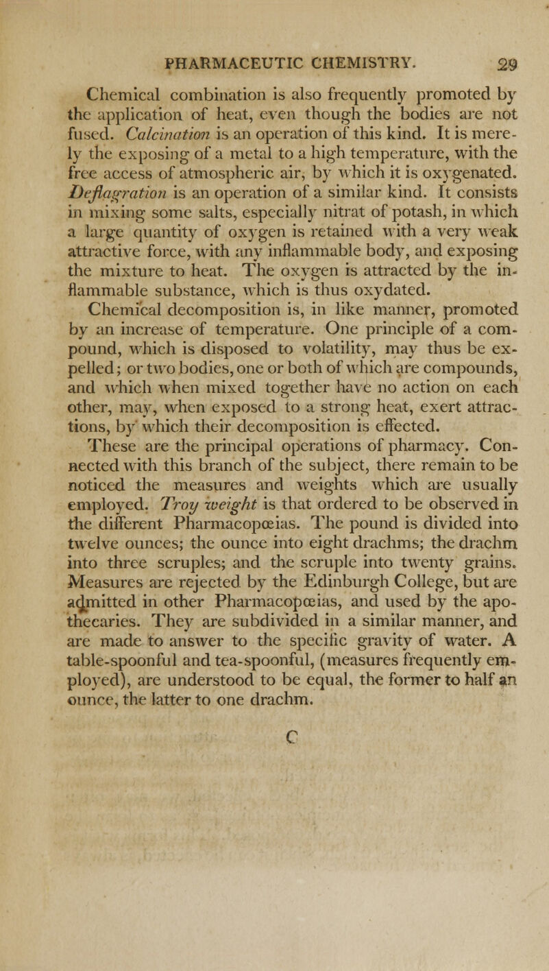 Chemical combination is also frequently promoted by the application of heat, even though the bodies are not fused. Calcination is an operation of this kind. It is mere- ly the exposing of a metal to a high temperature, with the free access of atmospheric air, by which it is oxygenated. Deflagratioji is an operation of a similar kind. It consists in mixing some salts, especially nitrat of potash, in which a large quantity of oxygen is retained with a very weak attractive force, with any inflammable body, and exposing the mixture to heat. The oxygen is attracted by the in- flammable substance, which is thus oxydated. Chemical decomposition is, in like manner, promoted by an increase of temperature. One principle of a com- pound, which is disposed to volatility, may thus be ex- pelled ; or two bodies, one or both of which are compounds, and which when mixed together have no action on each other, may, when exposed to a strong heat, exert attrac- tions, by which their decomposition is effected. These are the principal operations of pharmacy. Con- nected with this branch of the subject, there remain to be noticed the measures and weights which are usually employed. Troy weight is that ordered to be observed in the different Pharmacopoeias. The pound is divided into twelve ounces; the ounce into eight drachms; the drachm into three scruples; and the scruple into twenty grains. Measures are rejected by the Edinburgh College, but are admitted in other Pharmacopoeias, and used by the apo- thecaries. They are subdivided in a similar manner, and are made to answer to the specific gravity of water. A table-spoonful and tea-spoonful, (measures frequently em- ployed), are understood to be equal, the former to half an ounce, the latter to one drachm.