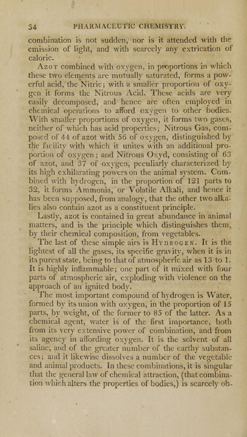 combination is not sudden, nor is it attended with the emission of light, and with scarcely any extrication of caloric. Azot combined with oxygen, in proportions in which these two elements are mutually saturated, forms a pow- erful acid, the Nitric; with a smaller proportion of oxy- gen it forms the Nitrous Acid. These acids are very easily decomposed, and hence are often employed in chemical operations to afford oxygen to other bodies. With smaller proportions of oxygen, it forms two gases, neither of which has acid properties; Nitrous Gas, com- posed of 44 of azot with 56 of oxygen, distinguished by the facility with which it unites with an additional pro- portion of oxygen; and Nitrous Oxyd, consisting of 63 of azot, and 37 of oxygen, peculiarly characterized by its high exhilarating powers on the animal system. Com- bined with hydrogen, in the proportion of 121 parts to 32, it forms Ammonia, or Volatile Alkali, and hence it has been supposed, from analogy, that the other two alka- lies also contain azot as a constituent principle. Lastly, azot is contained in great abundance in animal matters, and is the principle which distinguishes them, by their chemical composition, from vegetables. The last of these simple airs is Hydrogen. It is the lightest of all the gases, its specific gravity, when it is in its purest state, being to that of atmospheric air as 13 to 1. It is highly inflammable; one part of it mixed with four parts of atmospheric air, exploding with violence on the approach of an ignited body. The most important compound of hydrogen is Water, formed by its union with oxygen, in the proportion of 15 parts, by weight, of the former to 85 of the latter. As a chemical agent, water is of the first importance, both from its very extensive power of combination, and from its agency in affording oxygen. It is the solvent of all saline, and of the greater number of the earthy substan- ces; and it likewise dissolves a number of the vegetable and animal products. In these combinations, it is singular that the general law of chemical attraction, (that combina- tion which alters the properties of bodies,) is scarcely ob-
