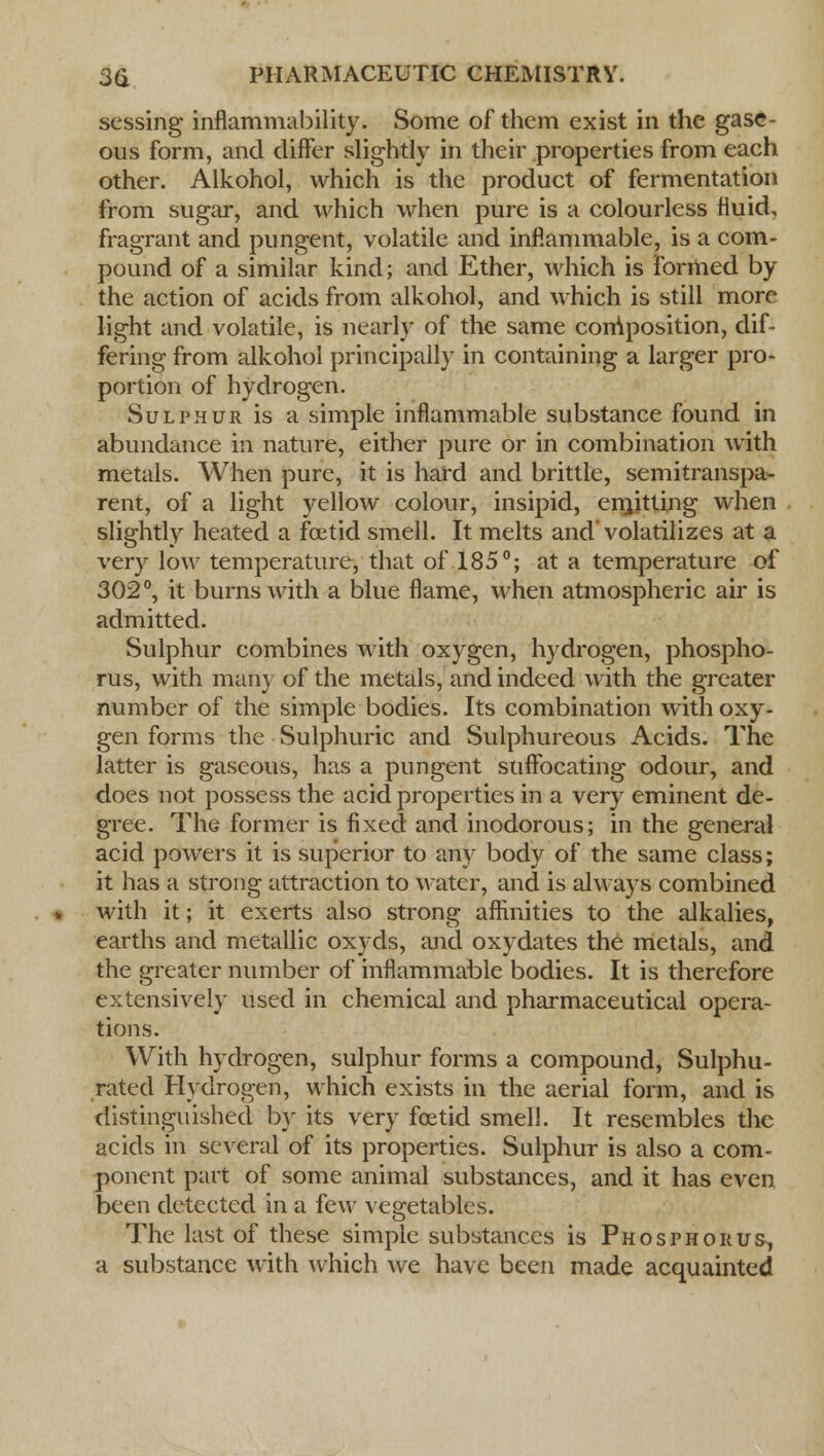 sessing inflammability. Some of them exist in the gase- ous form, and differ slightly in their properties from each other. Alkohol, which is the product of fermentation from sugar, and which when pure is a colourless fluid, fragrant and pungent, volatile and inflammable, is a com- pound of a similar kind; and Ether, which is formed by the action of acids from alkohol, and which is still more light and volatile, is nearly of the same composition, dif- fering from alkohol principally in containing a larger pro- portion of hydrogen. Sulphur is a simple inflammable substance found in abundance in nature, either pure or in combination with metals. When pure, it is hard and brittle, semitranspa- rent, of a light yellow colour, insipid, ern,itting when slightly heated a foetid smell. It melts and volatilizes at a very low temperature, that of 185°; at a temperature of 302°, it burns with a blue flame, when atmospheric air is admitted. Sulphur combines with oxygen, hydrogen, phospho- rus, with many of the metals, and indeed with the greater number of the simple bodies. Its combination with oxy- gen forms the Sulphuric and Sulphureous Acids. The latter is gaseous, has a pungent suffocating odour, and does not possess the acid properties in a very eminent de- gree. The former is fixed and inodorous; in the general acid powers it is superior to any body of the same class; it has a strong attraction to water, and is always combined with it; it exerts also strong affinities to the alkalies, earths and metallic oxyds, and oxydates the metals, and the greater number of inflammable bodies. It is therefore extensively used in chemical and pharmaceutical opera- tions. With hydrogen, sulphur forms a compound, Sulphu- rated Hydrogen, which exists in the aerial form, and is distinguished by its very foetid smell. It resembles the acids in several of its properties. Sulphur is also a com- ponent part of some animal substances, and it has even been detected in a few vegetables. The last of these simple substances is Phosphorus, a substance with which we have been made acquainted