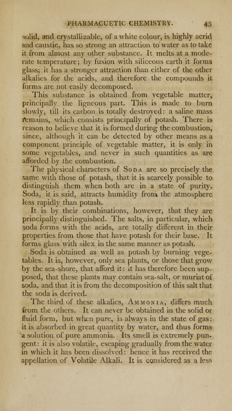 solid, and crystallizable, of a white colour, is highly acrid and caustic, has so strong an attraction to water as to take it from almost any other substance. It melts at a mode- rate temperature; by fusion with siliceous earth it forms glass; it has a stronger attraction than either of the other alkalies for the acids, and therefore the compounds it forms are not easily decomposed. This substance is obtained from vegetable matter, principally the ligneous part. This is made to burn slowly, till its carbon is totally destroyed: a saline mass remains, which consists principally of potash. There is reason to believe that it is formed during the combustion, since, although it can be detected by other means as a component principle of vegetable matter, it is only in some vegetables, and never in such quantities as are afforded by the combustion. The physical characters of Soda are so precisely the same with those of potash, that it is scarcely possible to distinguish them when both are in a state of purity. Soda, it is said, attracts humidity from the atmosphere less rapidly than potash. It is by their combinations, however, that they are principally distinguished. The salts, in particular, which soda forms with the acids, are totally different in their properties from those that have potash for their base. It forms glass with silex in the same manner as potash. Soda is obtained as well as potash by burning vege- tables. It is, however, only sea plants, or those that grow by the sea-shore, that afford it: it has therefore been sup- posed, that these plants may contain sea-salt, or muriat of soda, and that it is from the decomposition of this salt that the soda is derived. The third of these alkalies, Ammonia, differs much from the others. It can never be obtained in the solid or fluid form, but when pure, is always in the state of gas: it is absorbed in great quantity by water, and thus forms a solution of pure ammonia. Its smell is extremely pun. gent: it is also volatile, escaping gradually from the water in which it has been dissolved: hence it has received the appellation of Volatile Alkali. It is considered as a less