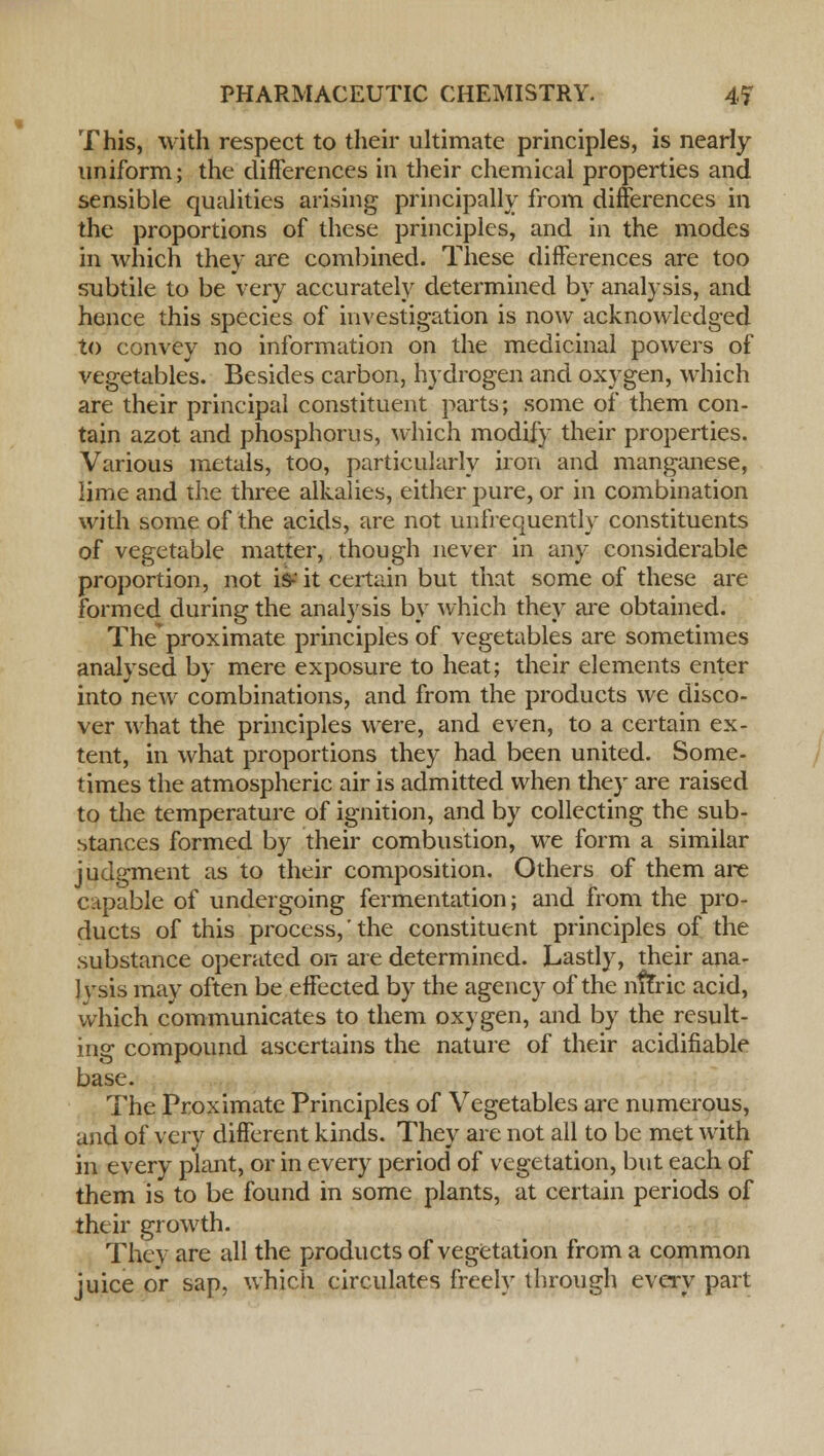 This, with respect to their ultimate principles, is nearly uniform; the differences in their chemical properties and sensible qualities arising principally from differences in the proportions of these principles, and in the modes in which they are combined. These differences are too subtile to be very accurately determined by analysis, and hence this species of investigation is now acknowledged to convey no information on the medicinal powers of vegetables. Besides carbon, hydrogen and oxygen, which are their principal constituent parts; some of them con- tain azot and phosphorus, which modify their properties. Various metals, too, particularly iron and manganese, lime and the three alkalies, either pure, or in combination with some of the acids, are not unfrequently constituents of vegetable matter, though never in any considerable proportion, not is-* it certain but that some of these are formed during the analysis by which they are obtained. Theproximate principles of vegetables are sometimes analysed by mere exposure to heat; their elements enter into new combinations, and from the products we disco- ver what the principles were, and even, to a certain ex- tent, in what proportions they had been united. Some- times the atmospheric air is admitted when they are raised to the temperature of ignition, and by collecting the sub- stances formed by their combustion, we form a similar judgment as to their composition. Others of them are capable of undergoing fermentation; and from the pro- ducts of this process,' the constituent principles of the substance operated on are determined. Lastly, their ana- lysis may often be effected by the agency of the nffric acid, which communicates to them oxygen, and by the result- ing compound ascertains the nature of their acidifiable base. The Proximate Principles of Vegetables are numerous, and of very different kinds. They are not all to be met with in every plant, or in every period of vegetation, but each of them is to be found in some plants, at certain periods of their growth. They are all the products of vegetation from a common juice or sap, which circulates freely through every part