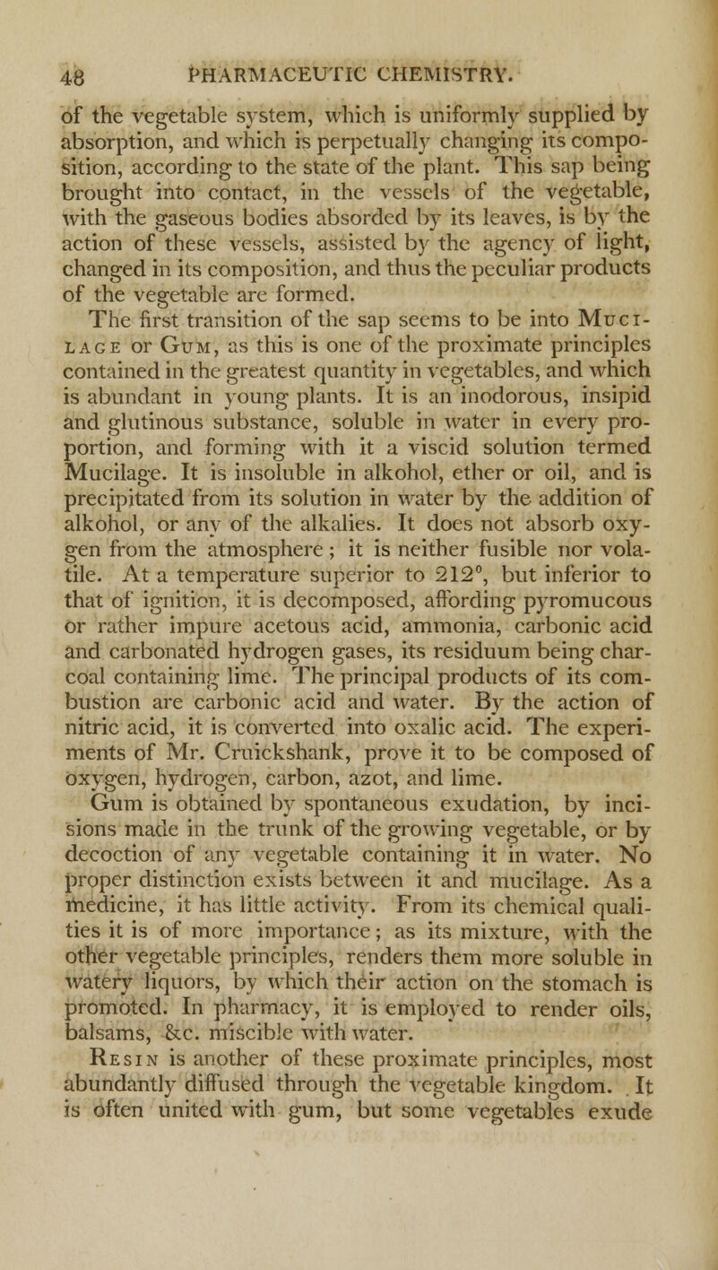 of the vegetable system, which is uniformly supplied by absorption, and which is perpetually changing its compo- sition, according to the state of the plant. This sap being brought into contact, in the vessels of the vegetable, with the gaseous bodies absorded by its leaves, is by the action of these vessels, assisted by the agency of light, changed in its composition, and thus the peculiar products of the vegetable are formed. The first transition of the sap seems to be into Muci- lage or Gum, as this is one of the proximate principles contained in the greatest quantity in vegetables, and which is abundant in young plants. It is an inodorous, insipid and glutinous substance, soluble in water in every pro- portion, and forming with it a viscid solution termed Mucilage. It is insoluble in alkohol, ether or oil, and is precipitated from its solution in water by the addition of alkohol, or any of the alkalies. It does not absorb oxy- gen from the atmosphere ; it is neither fusible nor vola- tile. At a temperature superior to 212°, but inferior to that of ignition, it is decomposed, affording pyromucous Or rather impure acetous acid, ammonia, carbonic acid and carbonated hydrogen gases, its residuum being char- coal containing lime. The principal products of its com- bustion are carbonic acid and water. By the action of nitric acid, it is converted into oxalic acid. The experi- ments of Mr. Cruickshank, prove it to be composed of oxygen, hydrogen, carbon, azot, and lime. Gum is obtained by spontaneous exudation, by inci- sions made in the trunk of the growing vegetable, or by decoction of any vegetable containing it in water. No proper distinction exists between it and mucilage. As a medicine, it has little activity. From its chemical quali- ties it is of more importance; as its mixture, with the other vegetable principles, renders them more soluble in watery liquors, by which their action on the stomach is promoted. In pharmacy, it is employed to render oils, balsams, &c. miscible with water. Resin is another of these proximate principles, most abundantly diffused through the vegetable kingdom. It is often united with gum, but some vegetables exude