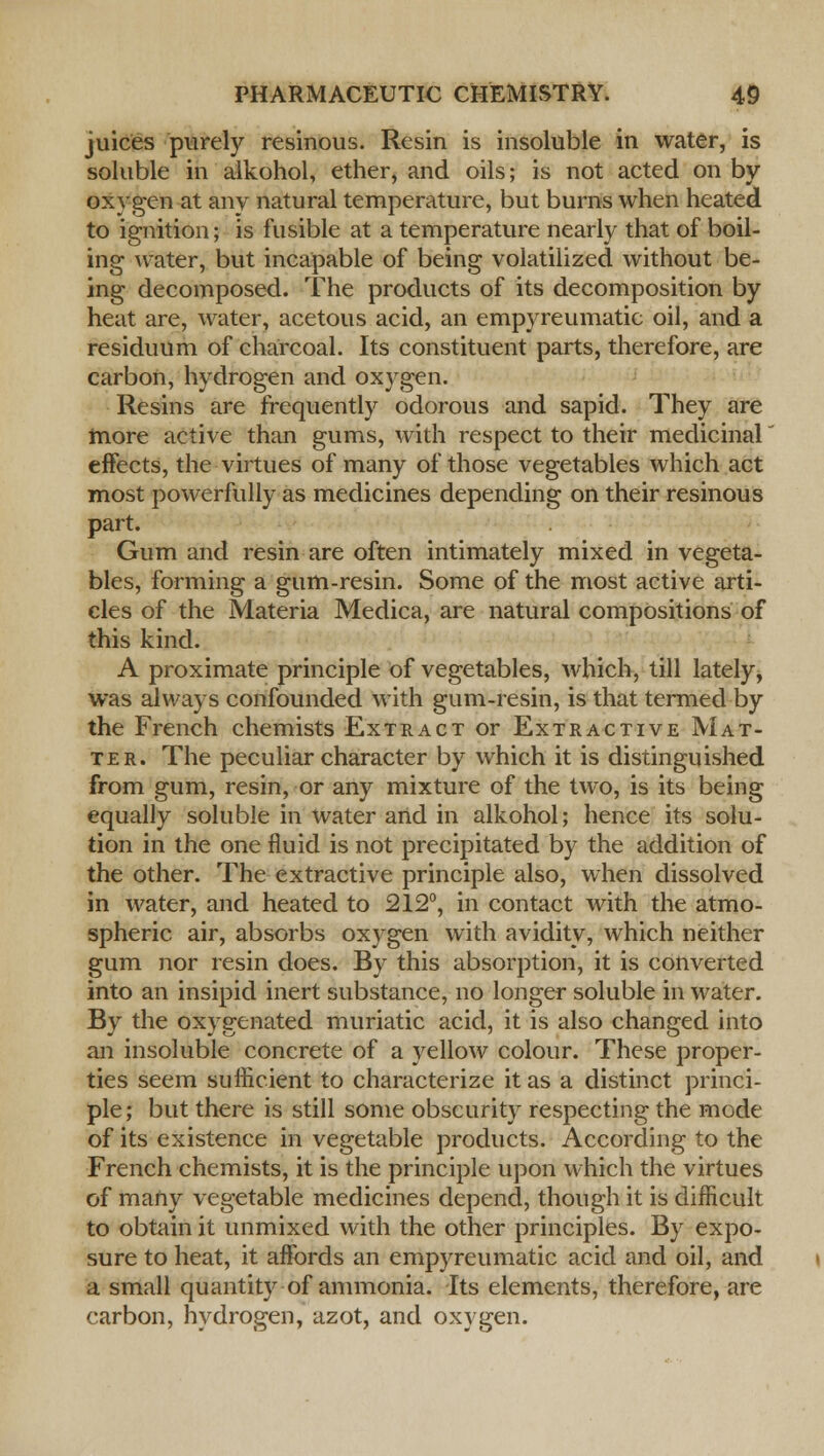 juices purely resinous. Resin is insoluble in water, is soluble in alkohol, ether, and oils; is not acted on by oxygen at any natural temperature, but burns when heated to ignition; is fusible at a temperature nearly that of boil- ing water, but incapable of being volatilized without be- ing decomposed. The products of its decomposition by heat are, water, acetous acid, an empyreumatic oil, and a residuum of charcoal. Its constituent parts, therefore, are carbon, hydrogen and oxygen. Resins are frequently odorous and sapid. They are more active than gums, with respect to their medicinal effects, the virtues of many of those vegetables which act most powerfully as medicines depending on their resinous part. Gum and resin are often intimately mixed in vegeta- bles, forming a gum-resin. Some of the most active arti- cles of the Materia Medica, are natural compositions of this kind. A proximate principle of vegetables, which, till lately, was always confounded with gum-resin, is that termed by the French chemists Extract or Extractive Mat- ter. The peculiar character by which it is distinguished from gum, resin, or any mixture of the two, is its being equally soluble in water and in alkohol; hence its solu- tion in the one fluid is not precipitated by the addition of the other. The extractive principle also, when dissolved in water, and heated to 212°, in contact with the atmo- spheric air, absorbs oxygen with avidity, which neither gum nor resin does. By this absorption, it is converted into an insipid inert substance, no longer soluble in water. By the oxygenated muriatic acid, it is also changed into an insoluble concrete of a yellow colour. These proper- ties seem sufficient to characterize it as a distinct princi- ple; but there is still some obscurity respecting the mode of its existence in vegetable products. According to the French chemists, it is the principle upon which the virtues of many vegetable medicines depend, though it is difficult to obtain it unmixed with the other principles. By expo- sure to heat, it affords an empyreumatic acid and oil, and a small quantity of ammonia. Its elements, therefore, are carbon, hydrogen, azot, and oxygen.