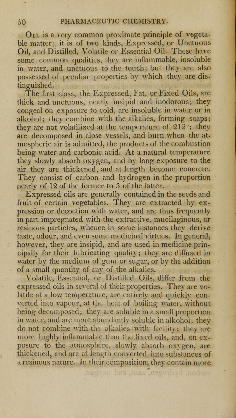 Oil is a very common proximate principle of vegeta- ble matter; it is of two kinds, Expressed, or Unctuous Oil, and Distilled, Volatile or Essential Oil. These have some common qualities, they are inflammable, insoluble in water, and unctuous to the touch; but they are also possessed of peculiar properties by which they are dis- tinguished. The first class, the Expressed, Fat, or Fixed Oils, are thick and unctuous, nearly insipid and inodorous; they congeal on exposure to cold, are insoluble in water or in alkohol; they combine with the alkalies, forming soaps; they are not volatilized at the temperature of 212°; they are decomposed in close vessels, and burn when the at- mospheric air is admitted, the products of the combustion being water and carbonic acid. At a natural temperature they slowly absorb oxygen, and by long exposure to the air they are thickened, and at length become concrete. They consist of carbon and hydrogen in the proportion nearly of 12 of the former to 3 of the latter. Expressed oils are generally contained in the seeds and fruit of certain vegetables. They are extracted by ex- pression or decoction with water, and are thus frequently in part impregnated with the extractive, mucilaginous, or resinous particles, whence in some instances they derive taste, odour, and even some medicinal virtues. In genera), however, they are insipid, and are used in medicine prin- cipally for their lubricating quality; they are diffused in water by the medium of gum or sugar, or by the addition of a small quantity of any of the alkalies. Volatile, Essential, or Distilled Oils, differ from the expressed oils in several of their properties. They are vo- latile at a low temperature, are entirely and quickly con- verted into vapour, at the heat of boiling water, without being decomposed; they are soluble in a small proportion in water, and are more abundantly soluble in alkohol; they do not combine with the alkalies with facility; they are more highly uaflanimable than the fixed oils, and, on ex- posure to the atmosphere, slowly absorb oxygen, are thickened, and are at length converted into substances of a resinous nature. In their composition, they contain more