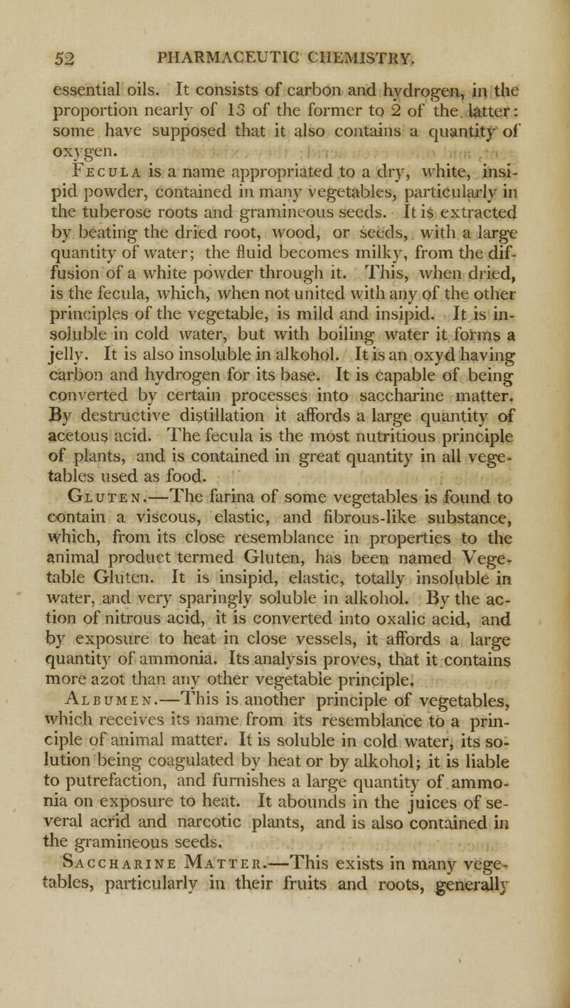 essential oils. It consists of carbon and hydrogen, in the proportion nearly of 13 of the former to 2 of the. latter: some have supposed that it also contains a quantity of oxygen. Fecula is a name appropriated to a dry, white, insi- pid powder, contained in many vegetables, particularly in the tuberose roots and gramineous seeds. It is extracted by beating the dried root, wood, or seeds, with a large quantity of water; the fluid becomes milky, from the dif- fusion of a white powder through it. This, when dried, is the fecula, which, when not united with any of the other principles of the vegetable, is mild and insipid. It is in- soluble in cold water, but with boiling water it forms a jelly. It is also insoluble in alkohol. It is an oxyd having carbon and hydrogen for its base. It is capable of being converted by certain processes into saccharine matter. By destructive distillation it affords a large quantity of acetous acid. The fecula is the most nutritious principle of plants, and is contained in great quantity in all vege- tables used as food. Gluten.—The farina of some vegetables is found to contain a viscous, elastic, and fibrous-like substance, which, from its close resemblance in properties to the animal product termed Gluten, has been named Vege- table Gluten. It is insipid, elastic, totally insoluble in water, and very sparingly soluble in alkohol. By the ac- tion of nitrous acid, it is converted into oxalic acid, and by exposure to heat in close vessels, it affords a large quantity of ammonia. Its analysis proves, that it contains more azot than any other vegetable principle. Albumen.—This is another principle of vegetables, which receives its name from its resemblance to a prin- ciple of animal matter. It is soluble in cold water, its so- lution being coagulated by heat or by alkohol; it is liable to putrefaction, and furnishes a large quantity of ammo- nia on exposure to heat. It abounds in the juices of se- veral acrid and narcotic plants, and is also contained in the gramineous seeds. Saccharine Matter.—This exists in many vege- tables, particularly in their fruits and roots, generally