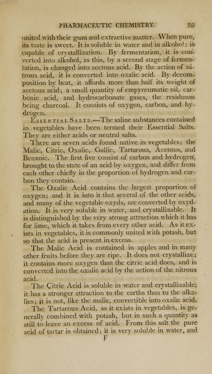 united with their gum and extractive matter. When pure, its taste is sweet. It is soluble in water and in alkoho!; is capable of crystallization. By fermentation, it is con- verted into alkohol, as this, by a second stage of fermen- tation, is changed into acetous acid. By the action of ni- trous acid, it is converted into oxalic acid. By decom- position by heat, it affords more than half its weight of acetous acid; a small quantity of empyreumatic oil, car- bonic acid, and hydrocarbonate gases, the residuum being charcoal. It consists of oxygen, carbon, and hy- drogen. Essential Salts.—The saline substances contained in vegetables have been termed their Essential Salts. They are either acids or neutral salts. There are seven acids found native in vegetables; the Malic, Citric, Oxalic, Gallic, Tartarous, Acetous, and Benzoic. The first five consist of carbon and hydrogen, brought to the state of an acid by oxygen, and differ from each other chiefly in the proportion of hydrogen and car- bon they contain. The Oxalic Acid contains the largest proportion of oxygen; and it is into it that several of the other acids, and many of the vegetable oxyds, are converted by oxyd- ation. It is very soluble in water, and crystallizable. It is distinguished by the very strong attraction which it has for lime, which it takes from every other acid. As it ex- ists in vegetables, it is commonly united with potash, but so that the acid is present in excess. The Malic Acid is contained in apples and in many other fruits before they are ripe. It does not crystallize; it contains more oxygen than the citric acid does, and is converted into the oxalic acid by the action of the nitrous acid. The Citric Acid is soluble in water and crystallizable; it has a stronger attraction to the earths than to the alka- lies ; it is not, like the malic, convertible into oxalic acid. The Tartarous Acid, as it exists in vegetables, is ge- nerally combined with potash, but in such a quantity as still to leave an excess of acid. From this salt the pure acid of tartar is obtained; it is very soluble in water, and F