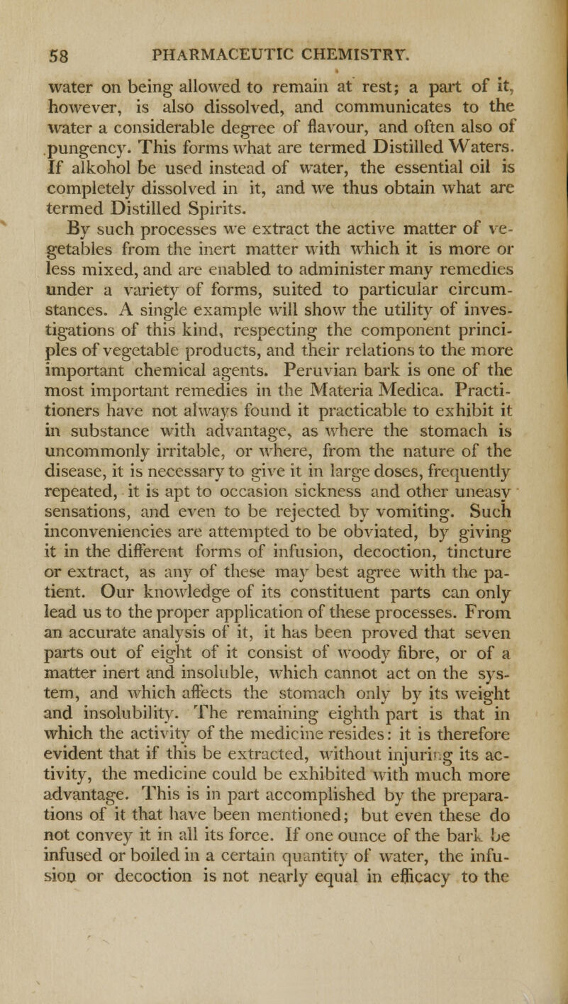water on being allowed to remain at rest; a part of it, however, is also dissolved, and communicates to the water a considerable degree of flavour, and often also of pungency. This forms what are termed Distilled Waters. If alkohol be used instead of water, the essential oil is completely dissolved in it, and we thus obtain what are termed Distilled Spirits. By such processes we extract the active matter of ve- getables from the inert matter with which it is more or less mixed, and are enabled to administer many remedies under a variety of forms, suited to particular circum- stances. A single example will show the utility of inves- tigations of this kind, respecting the component princi- ples of vegetable products, and their relations to the more important chemical agents. Peruvian bark is one of the most important remedies in the Materia Medica. Practi- tioners have not always found it practicable to exhibit it in substance with advantage, as where the stomach is uncommonly irritable, or where, from the nature of the disease, it is necessary to give it in large doses, frequently repeated, it is apt to occasion sickness and other uneasy sensations, and even to be rejected by vomiting. Such inconveniencies are attempted to be obviated, by giving it in the different forms of infusion, decoction, tincture or extract, as any of these may best agree with the pa- tient. Our knowledge of its constituent parts can only lead us to the proper application of these processes. From an accurate analysis of it, it has been proved that seven parts out of eight of it consist of woody fibre, or of a matter inert and insoluble, which cannot act on the sys- tem, and which affects the stomach only by its weight and insolubility. The remaining eighth part is that in which the activity of the medicine resides: it is therefore evident that if this be extracted, without injuring its ac- tivity, the medicine could be exhibited with much more advantage. This is in part accomplished by the prepara- tions of it that have been mentioned; but even these do not convey it in all its force. If one ounce of the bark be infused or boiled in a certain quantity of water, the infu- sion or decoction is not nearly equal in efficacy to the