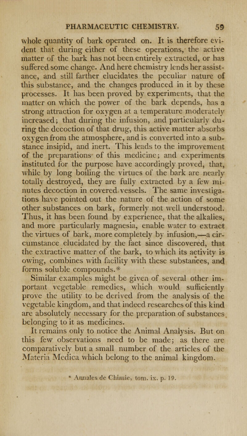 whole quantity of bark operated on. It is therefore evi- dent that during either of these operations, the active matter of the bark has not been entirely extracted, or has suffered some change. And here chemistry lends her assist- ance, and still farther elucidates the peculiar nature of this substance, and the changes produced in it by these processes. It has been proved by experiments, that the matter on which the power of the bark depends, has a strong attraction for oxygen at a temperature moderately increased; that during the infusion, and particularly du- ring the decoction of that drug, this active matter absorbs oxygen from the atmosphere, and is converted into a sub- stance insipid, and inert. This leads to the improvement of the preparations- of this medicine; and experiments instituted for the purpose have accordingly proved, that, while by long boiling the virtues of the bark are nearly totally destroyed, they are fully extracted by a few mi- nutes decoction in covered vessels. The same investiga- tions have pointed out the nature of the action of some other substances on bark, formerly not well understood. Thus, it has been found by experience, that the alkalies, and more particularly magnesia, enable water to extract the virtues of bark, more completely by infusion,—a cir- cumstance elucidated by the fact since discovered, that the extractive matter of the bark, to wrhich its activity is owing, combines with facility with these substances, and forms soluble compounds.* Similar examples might be given of several other im- portant vegetable remedies, which would sufficiently prove the utility to be derived from the analysis of the vegetable kingdom, and that indeed researches of this kind are absolutely necessary for the preparation of substances belonging to it as medicines. It remains only to notice the Animal Analysis. But on this few observations need to be made; as there are comparatively but a small number of the articles of the Materia Medica which belong to the animal kingdom. * Annates de Chimie, torn. ix. p. 19.