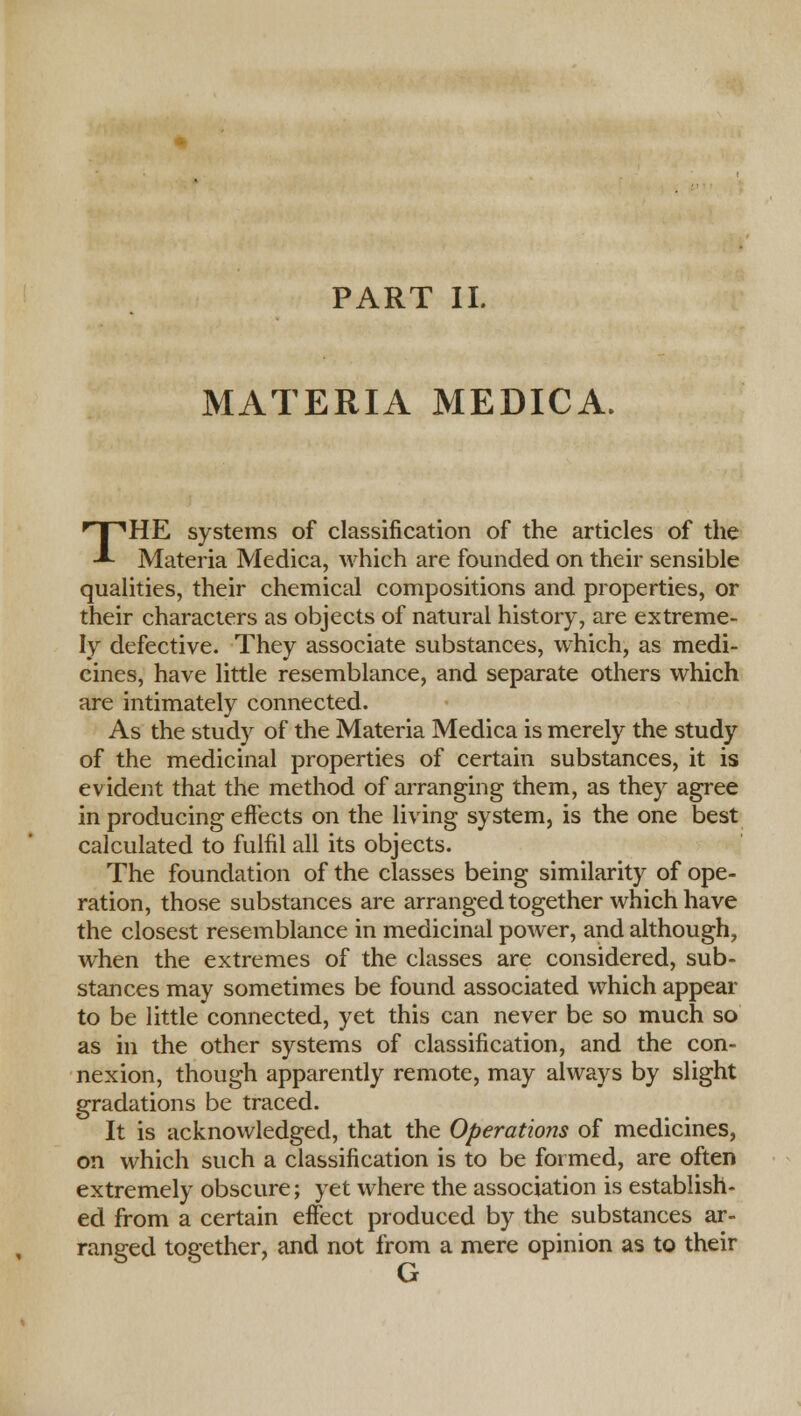 MATERIA MEDICA. THE systems of classification of the articles of the Materia Medica, which are founded on their sensible qualities, their chemical compositions and properties, or their characters as objects of natural history, are extreme- ly defective. They associate substances, which, as medi- cines, have little resemblance, and separate others which are intimately connected. As the study of the Materia Medica is merely the study of the medicinal properties of certain substances, it is evident that the method of arranging them, as they agree in producing effects on the living system, is the one best calculated to fulfil all its objects. The foundation of the classes being similarity of ope- ration, those substances are arranged together which have the closest resemblance in medicinal power, and although, when the extremes of the classes are considered, sub- stances may sometimes be found associated which appear to be little connected, yet this can never be so much so as in the other systems of classification, and the con- nexion, though apparently remote, may always by slight gradations be traced. It is acknowledged, that the Operations of medicines, on which such a classification is to be formed, are often extremely obscure; yet where the association is establish- ed from a certain effect produced by the substances ar- ranged together, and not from a mere opinion as to their G