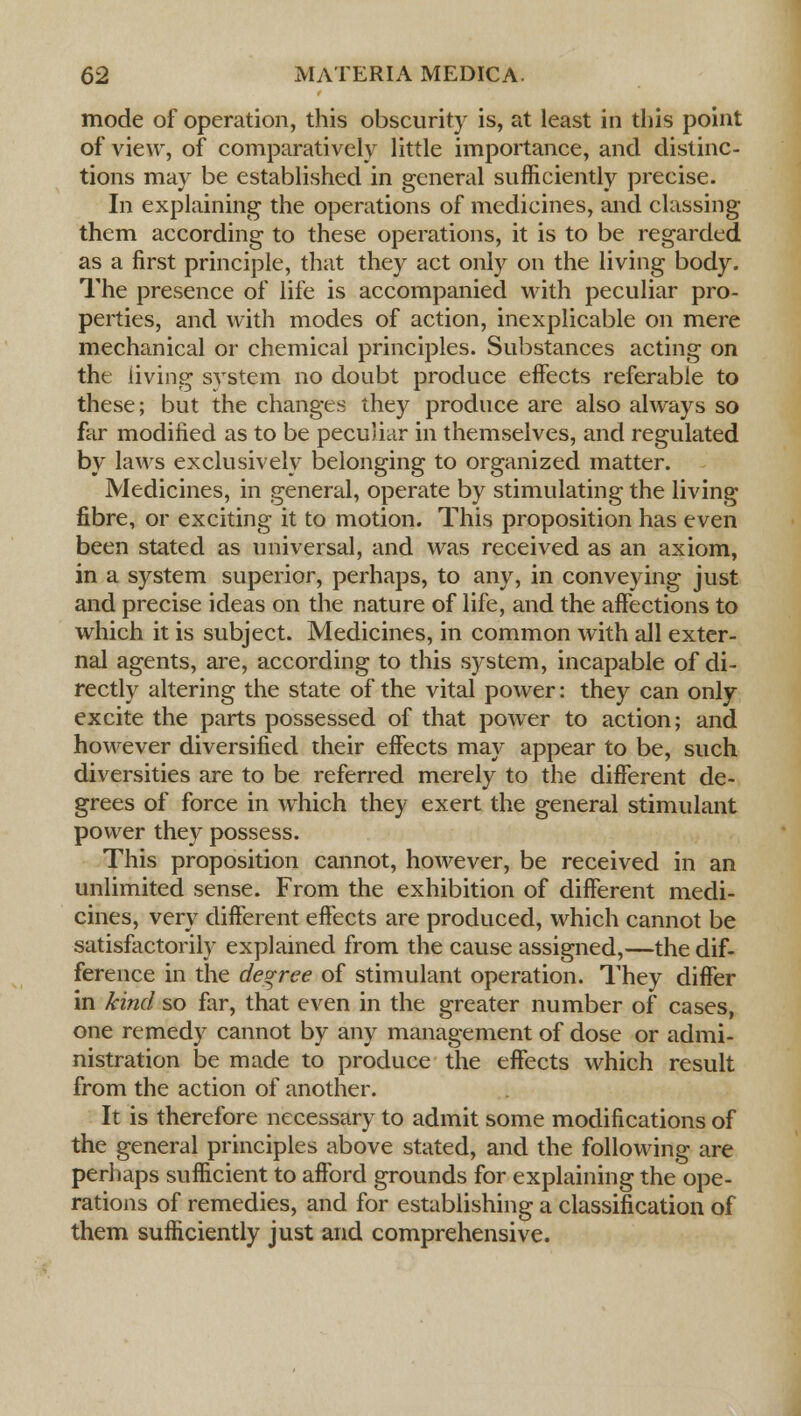 mode of operation, this obscurity is, at least in this point of view, of comparatively little importance, and distinc- tions may be established in general sufficiently precise. In explaining the operations of medicines, and classing them according to these operations, it is to be regarded as a first principle, that they act only on the living body. The presence of life is accompanied with peculiar pro- perties, and with modes of action, inexplicable on mere mechanical or chemical principles. Substances acting on the living system no doubt produce effects referable to these; but the changes they produce are also always so far modified as to be peculiar in themselves, and regulated by laws exclusively belonging to organized matter. Medicines, in general, operate by stimulating the living fibre, or exciting it to motion. This proposition has even been stated as universal, and was received as an axiom, in a system superior, perhaps, to any, in conveying just and precise ideas on the nature of life, and the affections to which it is subject. Medicines, in common with all exter- nal agents, are, according to this system, incapable of di- rectly altering the state of the vital power: they can only excite the parts possessed of that power to action; and however diversified their effects may appear to be, such diversities are to be referred merely to the different de- grees of force in which they exert the general stimulant power they possess. This proposition cannot, however, be received in an unlimited sense. From the exhibition of different medi- cines, very different effects are produced, which cannot be satisfactorily explained from the cause assigned,—the dif- ference in the degree of stimulant operation. They differ in kind so for, that even in the greater number of cases, one remedy cannot by any management of dose or admi- nistration be made to produce the effects which result from the action of another. It is therefore necessary to admit some modifications of the general principles above stated, and the following are perhaps sufficient to afford grounds for explaining the ope- rations of remedies, and for establishing a classification of them sufficiently just and comprehensive.