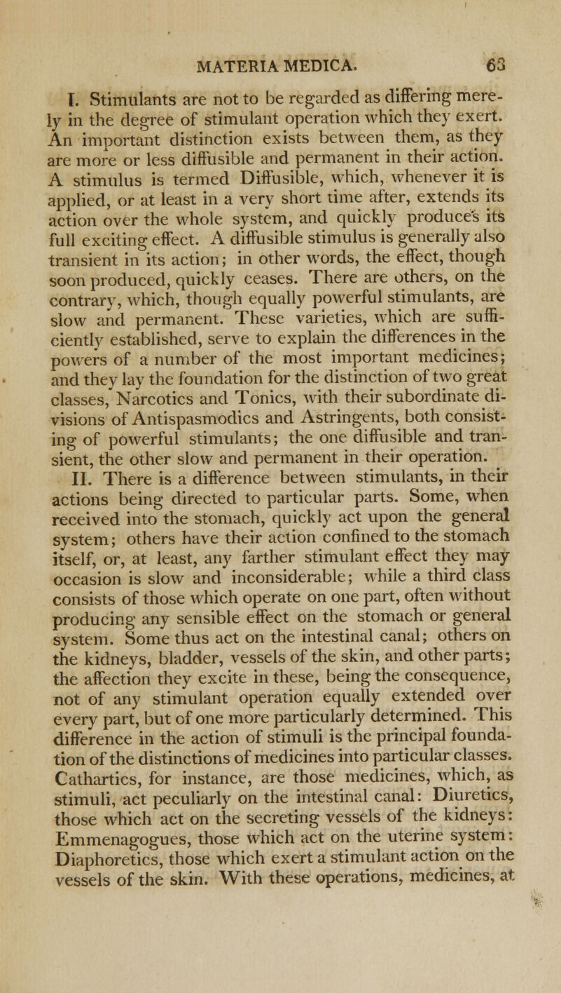I. Stimulants are not to be regarded as differing mere- ly in the degree of stimulant operation which they exert. An important distinction exists between them, as they are more or less diffusible and permanent in their action. A stimulus is termed Diffusible, which, whenever it is applied, or at least in a very short time after, extends its action over the whole system, and quickly produces its full exciting effect. A diffusible stimulus is generally also transient in its action; in other words, the effect, though soon produced, quickly ceases. There are others, on the contrary, which, though equally powerful stimulants, are slow and permanent. These varieties, which are suffi- ciently established, serve to explain the differences in the powers of a number of the most important medicines; and they lay the foundation for the distinction of two great classes, Narcotics and Tonics, with their subordinate di- visions of Antispasmodics and Astringents, both consist- ing of powerful stimulants; the one diffusible and tran- sient, the other slow and permanent in their operation. ^ II. There is a difference between stimulants, in their actions being directed to particular parts. Some, when received into the stomach, quickly act upon the general system; others have their action confined to the stomach itself, or, at least, any farther stimulant effect they may occasion is slow and inconsiderable; while a third class consists of those which operate on one part, often without producing any sensible effect on the stomach or general system. Some thus act on the intestinal canal; others on the kidneys, bladder, vessels of the skin, and other parts; the affection they excite in these, being the consequence, not of any stimulant operation equally extended over every part, but of one more particularly determined. This difference in the action of stimuli is the principal founda- tion of the distinctions of medicines into particular classes. Cathartics, for instance, are those medicines, which, as stimuli, act peculiarly on the intestinal canal: Diuretics, those which act on the secreting vessels of the kidneys: Emmenagogues, those which act on the uterine system: Diaphoretics, those which exert a stimulant action on the vessels of the skin. With these operations, medicines, at