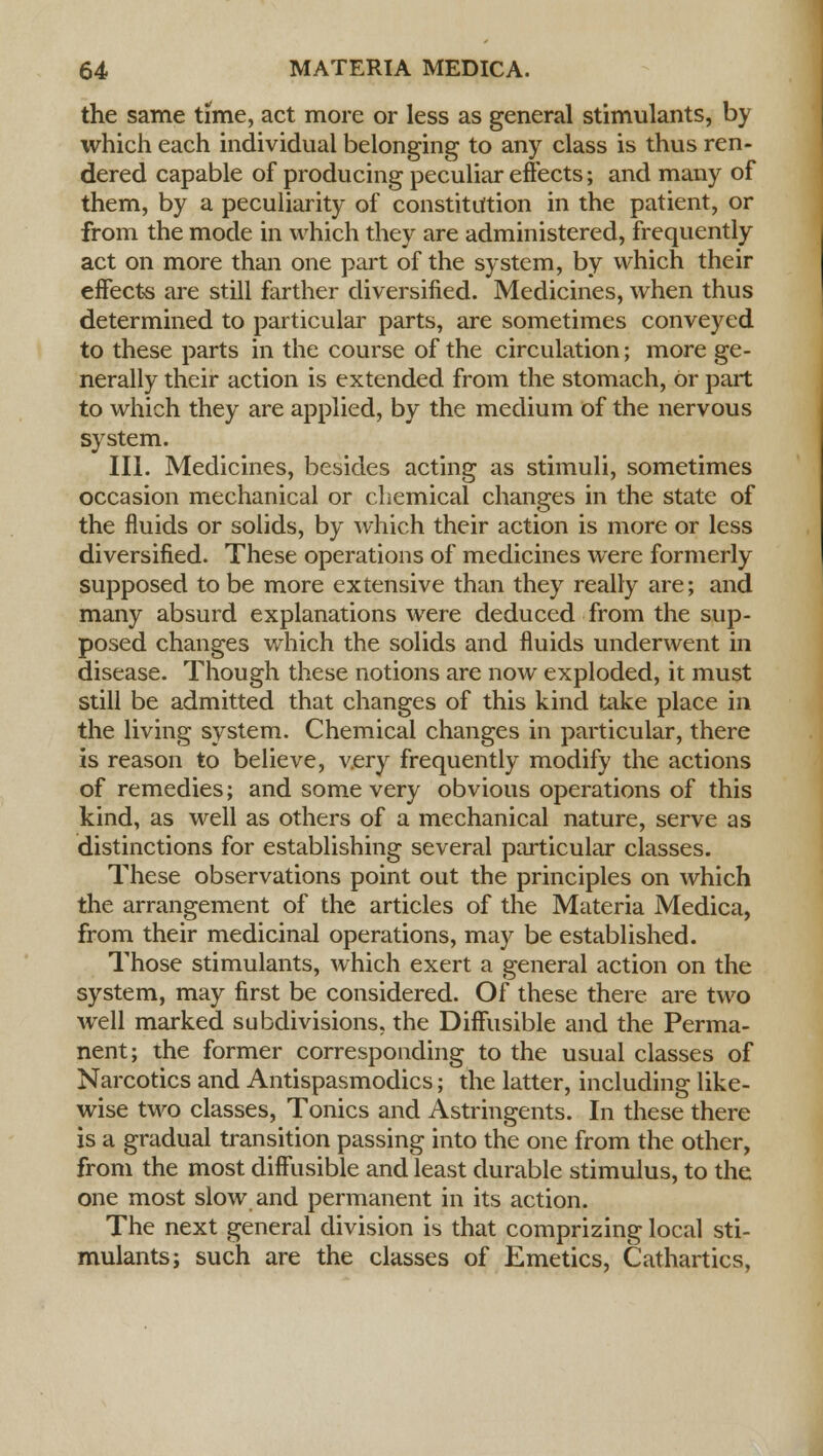 the same time, act more or less as general stimulants, by which each individual belonging to any class is thus ren- dered capable of producing peculiar effects; and many of them, by a peculiarity of constitution in the patient, or from the mode in which they are administered, frequently act on more than one part of the system, by which their effects are still farther diversified. Medicines, when thus determined to particular parts, are sometimes conveyed to these parts in the course of the circulation; more ge- nerally their action is extended from the stomach, or part to which they are applied, by the medium of the nervous system. III. Medicines, besides acting as stimuli, sometimes occasion mechanical or chemical changes in the state of the fluids or solids, by which their action is more or less diversified. These operations of medicines were formerly supposed to be more extensive than they really are; and many absurd explanations were deduced from the sup- posed changes which the solids and fluids underwent in disease. Though these notions are now exploded, it must still be admitted that changes of this kind take place in the living system. Chemical changes in particular, there is reason to believe, very frequently modify the actions of remedies; and some very obvious operations of this kind, as well as others of a mechanical nature, serve as distinctions for establishing several particular classes. These observations point out the principles on which the arrangement of the articles of the Materia Medica, from their medicinal operations, may be established. Those stimulants, which exert a general action on the system, may first be considered. Of these there are two well marked subdivisions, the Diffusible and the Perma- nent; the former corresponding to the usual classes of Narcotics and Antispasmodics; the latter, including like- wise two classes, Tonics and Astringents. In these there is a gradual transition passing into the one from the other, from the most diffusible and least durable stimulus, to the one most slow and permanent in its action. The next general division is that comprizing local sti- mulants; such are the classes of Emetics, Cathartics,