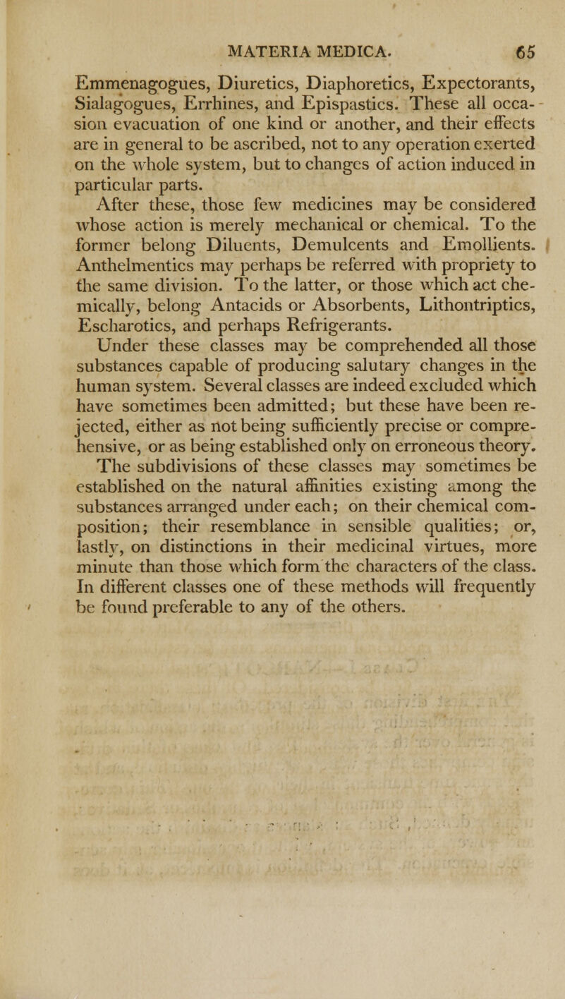 Emmenagogues, Diuretics, Diaphoretics, Expectorants, Sialagogues, Errhines, and Epispastics. These all occa- sion evacuation of one kind or another, and their effects are in general to be ascribed, not to any operation exerted on the whole system, but to changes of action induced in particular parts. After these, those few medicines may be considered whose action is merely mechanical or chemical. To the former belong Diluents, Demulcents and Emollients. Anthelmentics may perhaps be referred with propriety to the same division. To the latter, or those which act che- mically, belong Antacids or Absorbents, Lithontriptics, Escharotics, and perhaps Refrigerants. Under these classes may be comprehended all those substances capable of producing salutary changes in the human system. Several classes are indeed excluded which have sometimes been admitted; but these have been re- jected, either as not being sufficiently precise or compre- hensive, or as being established only on erroneous theory. The subdivisions of these classes may sometimes be established on the natural affinities existing a.mong the substances arranged under each; on their chemical com- position; their resemblance in sensible qualities; or, lastly, on distinctions in their medicinal virtues, more minute than those which form the characters of the class. In different classes one of these methods will frequently be found preferable to any of the others.