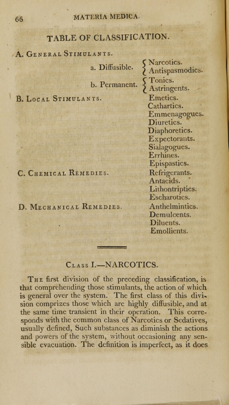 TABLE OF CLASSIFICATION. A. General Stimulants. T^tr -ui C Narcotics. a. Diffusible. £ Antispasmodics. b. Permanent. £ ^strmgents. B. Local Stimulants. Emetics. Cathartics. Emmenagogu.es. Diuretics. Diaphoretics. Expectorants. Sialagogues. Errhines. Epispastics. C. Chemical Remedies. Refrigerants. Antacids. Lithontriptics. Escharotics. D. Mechanical Remedies. Anthelmintics. Demulcents. Diluents. Emollients. Class I.—NARCOTICS. The first division of the preceding classification, is that comprehending those stimulants, the action of which is general over the system. The first class of this divu sion comprizes those which are highly diffusible, and at the same time transient in their operation. This corre- sponds with the common class of Narcotics or Sedatives, usually defined, Such substances as diminish the actions and powers of the system, without occasioning any sen- sible evacuation. The definition is imperfect, as it does