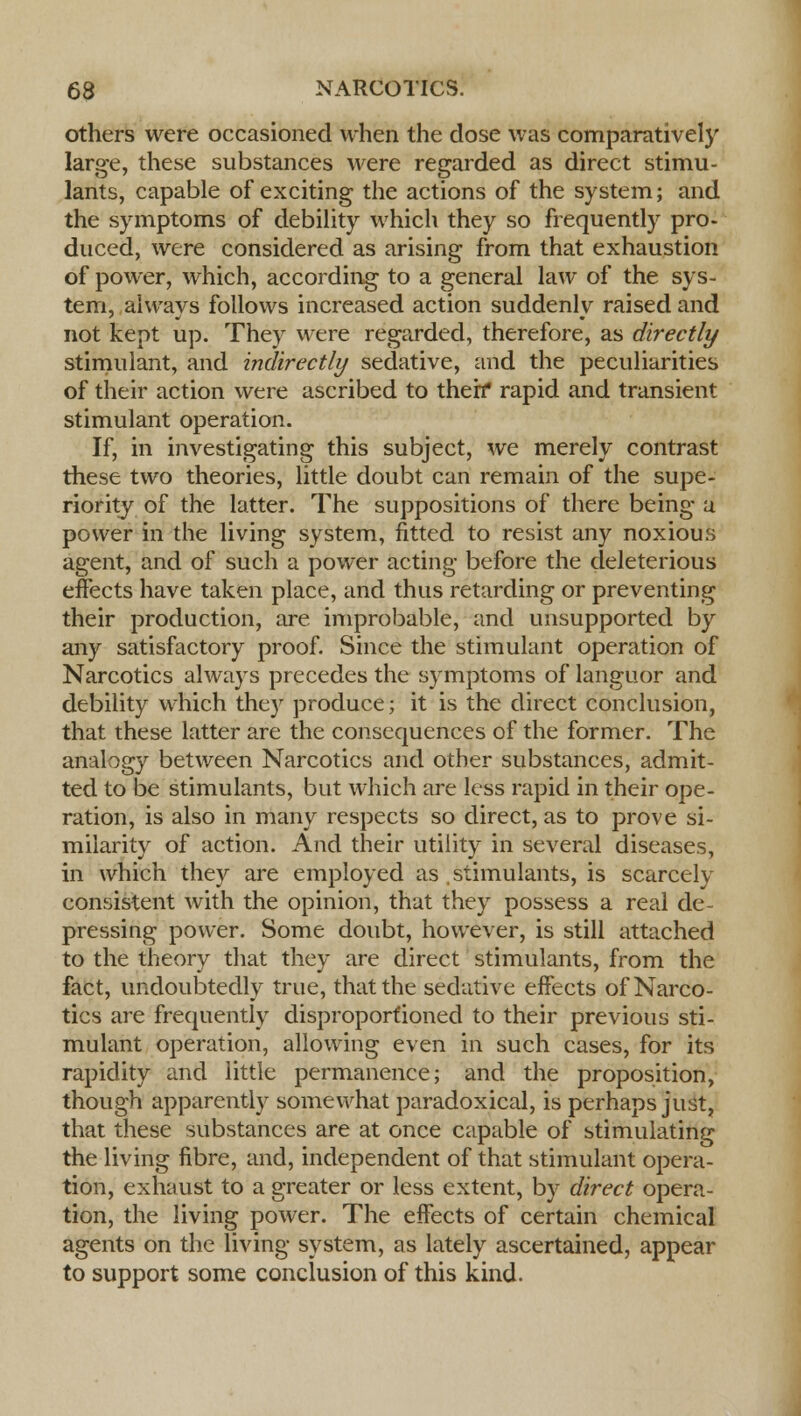 others were occasioned when the dose was comparative!)' large, these substances were regarded as direct stimu- lants, capable of exciting the actions of the system; and the symptoms of debility which they so frequently pro- duced, were considered as arising from that exhaustion of power, which, according to a general law of the sys- tem, always follows increased action suddenly raised and not kept up. They were regarded, therefore, as directly stimulant, and indirectly sedative, and the peculiarities of their action were ascribed to therf rapid and transient stimulant operation. If, in investigating this subject, we merely contrast these two theories, little doubt can remain of the supe- riority of the latter. The suppositions of there being a power in the living system, fitted to resist any noxious agent, and of such a power acting before the deleterious effects have taken place, and thus retarding or preventing their production, are improbable, and unsupported by any satisfactory proof. Since the stimulant operation of Narcotics always precedes the symptoms of languor and debility which they produce; it is the direct conclusion, that these latter are the consequences of the former. The analogy between Narcotics and other substances, admit- ted to be stimulants, but which are less rapid in their ope- ration, is also in many respects so direct, as to prove si- milarity of action. And their utility in several diseases, in which they are employed as stimulants, is scarcely consistent with the opinion, that they possess a real de pressing power. Some doubt, however, is still attached to the theory that they are direct stimulants, from the fact, undoubtedly true, that the sedative effects of Narco- tics are frequently disproporfioned to their previous sti- mulant operation, allowing even in such cases, for its rapidity and little permanence; and the proposition, though apparently somewhat paradoxical, is perhaps just, that these substances are at once capable of stimulating the living fibre, and, independent of that stimulant opera- tion, exhaust to a greater or less extent, by direct opera- tion, the living power. The effects of certain chemical agents on the living system, as lately ascertained, appear to support some conclusion of this kind.