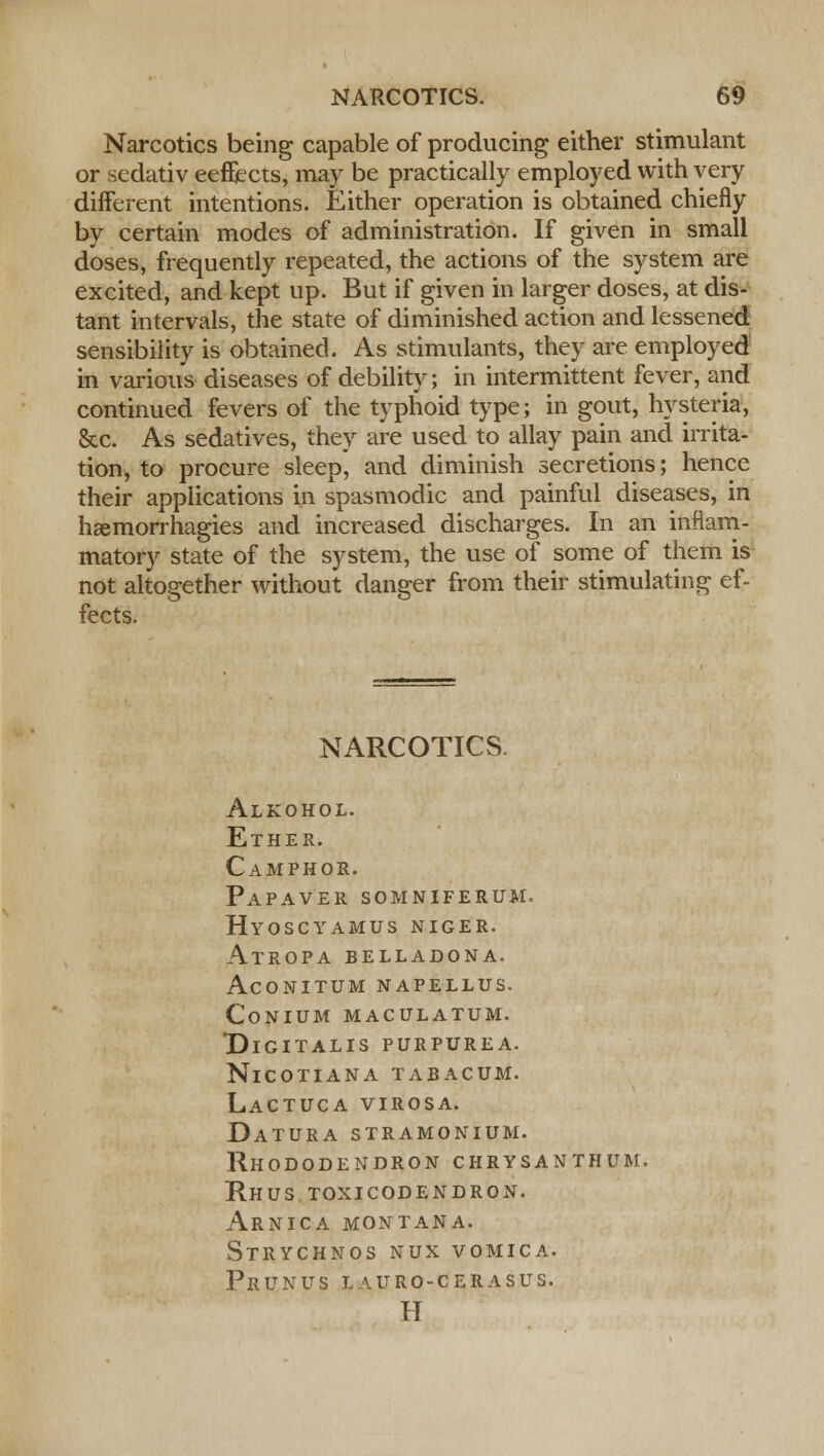 Narcotics being capable of producing either stimulant or sedativ eeflects, may be practically employed with very different intentions. Either operation is obtained chiefly by certain modes of administration. If given in small doses, frequently repeated, the actions of the system are excited, and kept up. But if given in larger doses, at dis- tant intervals, the state of diminished action and lessened sensibility is obtained. As stimulants, they are employed in various diseases of debility; in intermittent fever, and continued fevers of the typhoid type; in gout, hysteria, &c. As sedatives, they are used to allay pain and irrita- tion, to procure sleep, and diminish secretions; hence their applications in spasmodic and painful diseases, in hsemorrhagies and increased discharges. In an inflam- matory state of the system, the use of some of them is not altogether without danger from their stimulating ef- fects. NARCOTICS. Alkohol. Ether. Camphor. Papaver somniferum. hyoscyamus niger. Atropa belladona. AcONITUM NAPELLUS. CoNIUM MACULATUM. Digitalis purpurea. NlCOTIANA TABACUM. Lactuca VIROSA. Datura stramonium. Rhododendron chrysanthum. Rhus toxicodendron. Arnica Montana. Strychnos nux vomica. Prunus lauro-cerasus. H