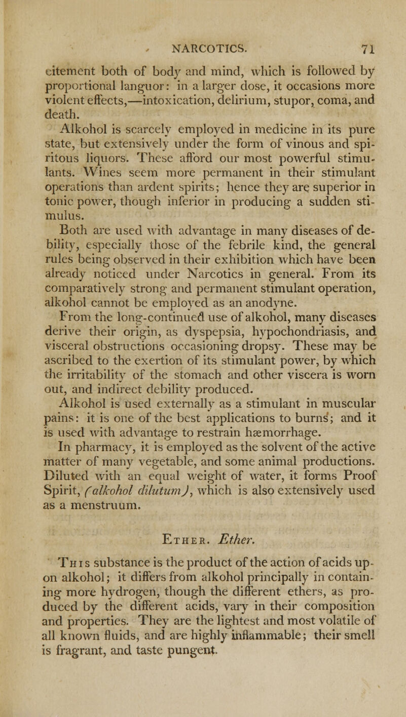eitement both of body and mind, which is followed by proportional languor: in a larger dose, it occasions more violent effects,—intoxication, delirium, stupor, coma, and death. Alkohol is scarcely employed in medicine in its pure state, but extensively under the form of vinous and spi- ritous liquors. These afford our most powerful stimu- lants. Wines seem more permanent in their stimulant operations than ardent spirits; hence they are superior in tonic power, though inferior in producing a sudden sti- mulus. Both are used with advantage in many diseases of de- bility, especially those of the febrile kind, the general rules being observed in their exhibition which have been already noticed under Narcotics in general. From its comparatively strong and permanent stimulant operation, alkohol cannot be employed as an anodyne. From the long-continued use of alkohol, many diseases derive their origin, as dyspepsia, hypochondriasis, and visceral obstructions occasioning dropsy. These may be ascribed to the exertion of its stimulant power, by which the irritability of the stomach and other viscera is worn out, and indirect debility produced. Alkohol is used externally as a stimulant in muscular pains: it is one of the best applications to burns'; and it is used with advantage to restrain haemorrhage. In pharmacy, it is employed as the solvent of the active matter of many vegetable, and some animal productions. Diluted with an equal weight of water, it forms Proof Spirit, (alkohol dilutumj, which is also extensively used as a menstruum. Ether. Ether. This substance is the product of the action of acids up- on alkohol; it differs from alkohol principally in contain- ing more hydrogen, though the different ethers, as pro- duced by the different acids, vary in their composition and properties. They are the lightest and most volatile of all known fluids, and are highly inflammable; their smell is fragrant, and taste pungent.