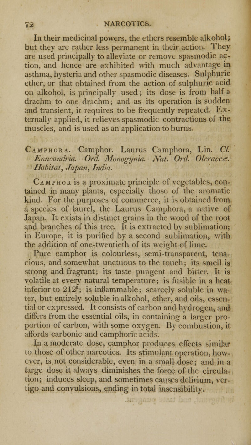 In their medicinal powers, the ethers resemble alkohol; but they are rather less permanent in their action. They are used principally to alleviate or remove spasmodic ac- tion, and hence are exhibited with much advantage in asthma, hysteria and other spasmodic diseases. Sulphuric ether, or that obtained from the action of sulphuric acid on alkohol, is principally used; its dose is from half a drachm to one drachm; and as its operation is sudden and transient, it requires to be frequently repeated. Ex- ternally applied, it relieves spasmodic contractions of the muscles, and is used as an application to burns. Camphor a. Camphor. Laurus Camphora, Lin. CI. Knneandria. Ord. Monogynia. Nat. Ord. Oleracece. Habitat, Japan, India. CamphorIs a proximate principle of vegetables, con- tained in many plants, especially those of the aromatic kind. For the purposes of commerce, it is obtained from a species of laurel, the Laurus Camphora, a native of Japan. It exists in distinct grains in the wood of the root and branches of this tree. It is extracted by sublimation; in Europe, it is purified by a second sublimation, with the addition of one-twentieth of its weight of lime. Pure camphor is colourless, semi-transparent, tena- cious, and somewhat unctuous to the touch; its smell is strong and fragrant; its taste pungent and bitter. It is volatile at every natural temperature; is fusible in a heat inferior to 212°; is inflammable; scarcely soluble in wa- ter, but entirely soluble in alkohol, ether, and oils, essen- tial or expressed. It consists of carbon and hydrogen, and differs from the essential oils, in containing a larger pro- portion of carbon, with some oxygen. By combustion, it affords carbonic and camphoric acids. In a moderate dose, camphor produces effects similar to those of other narcotics. Its stimulant operation, how- ever, is not considerable, even in a small dose; and in a large dose it always diminishes the force of the circula- tion; induces sleep, and sometimes causes delirium, ver- tigo and convulsions, ending in total insensibility.