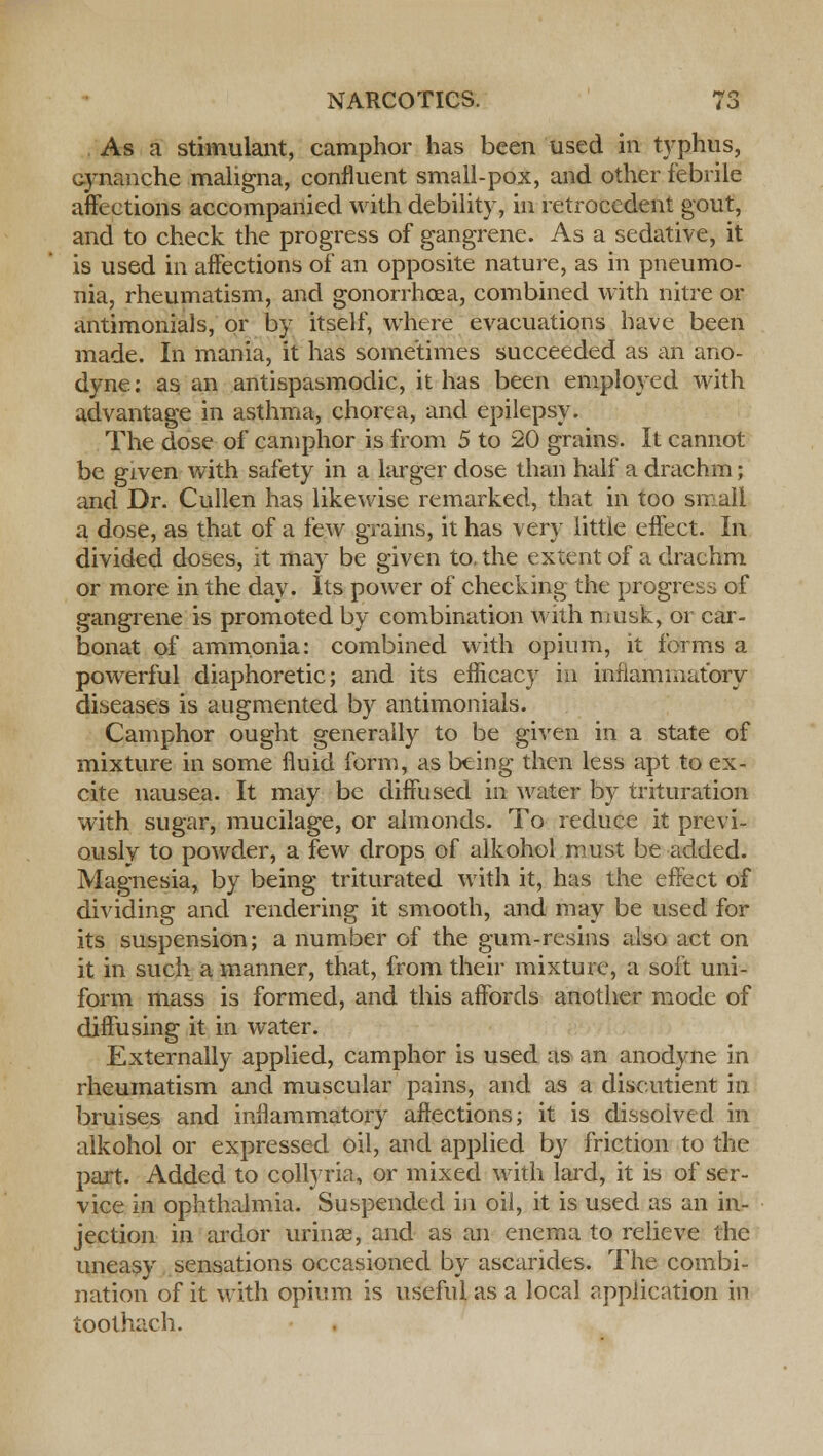 As a stimulant, camphor has been used in typhus, cynanche maligna, confluent small-pox, and other febrile affections accompanied with debility, in retrocedent gout, and to check the progress of gangrene. As a sedative, it is used in affections of an opposite nature, as in pneumo- nia, rheumatism, and gonorrhoea, combined with nitre or antimonials, or by itself, where evacuations have been made. In mania, it has sometimes succeeded as an ano- dyne: as an antispasmodic, it has been employed with advantage in asthma, chorea, and epilepsy. The dose of camphor is from 5 to 20 grains. It cannot be given with safety in a larger dose than half a drachm; and Dr. Cullen has likewise remarked, that in too small a dose, as that of a few grains, it has very little effect. In divided doses, it may be given to. the extent of a drachm or more in the day. Its power of checking the progress of gangrene is promoted by combination with musk, or car- bonat of ammonia: combined with opium, it forms a powerful diaphoretic; and its efficacy in inflammatory diseases is augmented by antimonials. Camphor ought generally to be given in a state of mixture in some fluid form, as being then less apt to ex- cite nausea. It may be diffused in water by trituration with sugar, mucilage, or almonds. To reduce it previ- ously to powder, a few drops of alkohol must be added. Magnesia, by being triturated with it, has the effect of dividing and rendering it smooth, and may be used for its suspension; a number of the gum-resins also act on it in such a manner, that, from their mixture, a soft uni- form mass is formed, and this affords another mode of diffusing it in water. Externally applied, camphor is used as an anodyne in rheumatism and muscular pains, and as a discutient in bruises and inflammatory affections; it is dissolved in alkohol or expressed oil, and applied by friction to the part. Added to collyria, or mixed with lard, it is of ser- vice in ophthalmia. Suspended in oil, it is used as an in- jection in ardor urina3, and as an enema to relieve the uneasy sensations occasioned by ascarides. The combi- nation of it with opium is useful as a local application in toothach.