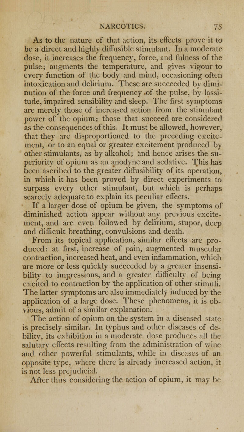 As to the nature of that action, its effects prove it to be a direct and highly diffusible stimulant. In a moderate dose, it increases the frequency, force, and fulness of the pulse; augments the temperature, and gives vigour to every function of the body and mind, occasioning often intoxication and delirium. These are succeeded by dimi- nution of the force and frequency .of the pulse, by lassi- tude, impaired sensibility and sleep. The first symptoms are merely those of increased action from the stimulant power of the opium; those that succeed are considered as the consequences of this. It must be allowed, however, that they are disproportioned to the preceding excite- ment, or to an equal or greater excitement produced by other stimulants, as by alkohol; and hence arises the su- periority of opium as an anodyne and sedative. This has been ascribed to the greater diffusibility of its operation, in which it has been proved by direct experiments to surpass every other stimulant, but which is perhaps scarcely adequate to explain its peculiar effects. If a larger dose of opium be given, the symptoms of diminished action appear without any previous excite- ment, and are even followed by delirium, stupor, deep and difficult breathing, convulsions and death. From its topical application, similar effects are pro- duced: at first, increase of pain, augmented muscular contraction, increased heat, and even inflammation, which are more or less quickly succeeded by a greater insensi- bility to impressions, and a greater difficulty of being excited to contraction by the application of other stimuli. The latter symptoms are also immediately induced by the application of a large dose. These phenomena, it is ob- vious, admit of a similar explanation. The action of opium on the system in a diseased state is precisely similar. In typhus and other diseases of de- bility, its exhibition in a moderate dose produces all the salutary effects resulting from the administration of wine and other powerful stimulants, while in diseases of an opposite type, where there is already increased action, it is not less prejudicial. After thus considering the action of opium, it may be