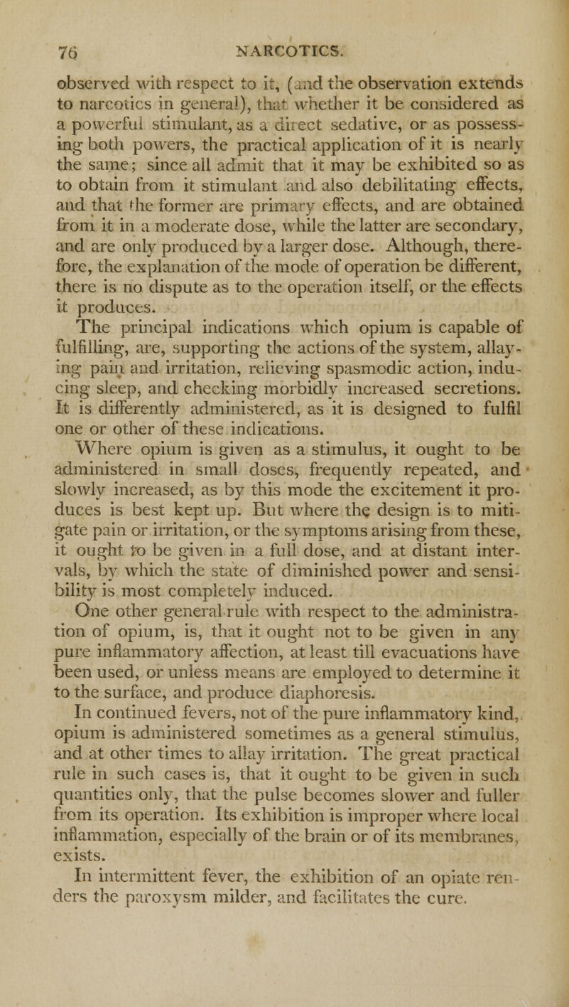 observed with respect to it, (.aid the observation extends to narcotics in general), that whether it be considered as a powerful stimulant, as a direct sedative, or as possess- ing both powers, the practical application of it is nearly the same; since all admit that it may be exhibited so as to obtain from it stimulant and also debilitating effects, and that die former are primary effects, and are obtained from it in a moderate dose, while the latter are secondary, and are only produced by a larger dose. Although, there- fore, the explanation of the mode of operation be different, there is no dispute as to the operation itself, or the effects it produces. The principal indications which opium is capable of fulfilling, are, supporting the actions of the system, allay- ing pain and irritation, relieving spasmodic action, indu- cing sleep, and checking morbidly increased secretions. It is differently administered, as it is designed to fulfil one or other of these indications. Where opium is given as a stimulus, it ought to be administered in small doses, frequently repeated, and ' slowly increased, as by this mode the excitement it pro- duces is best kept up. But where the design is to miti- gate pain or irritation, or the symptoms arising from these, it ought to be given in a full dose, and at distant inter- vals, by which the state of diminished power and sensi- bility is most completely induced. One other general rule with respect to the administra- tion of opium, is, that it ought not to be given in any pure inflammatory affection, at least till evacuations have been used, or unless means are employed to determine it to the surface, and produce diaphoresis. In continued fevers, not of the pure inflammatory kind, opium is administered sometimes as a general stimulus, and at other times to allay irritation. The great practical rule in such cases is, that it ought to be given in such quantities only, that the pulse becomes slower and fuller from its operation. Its exhibition is improper where local inflammation, especially of the brain or of its membranes, exists. In intermittent fever, the exhibition of an opiate ren- ders the paroxysm milder, and facilitates the cure.