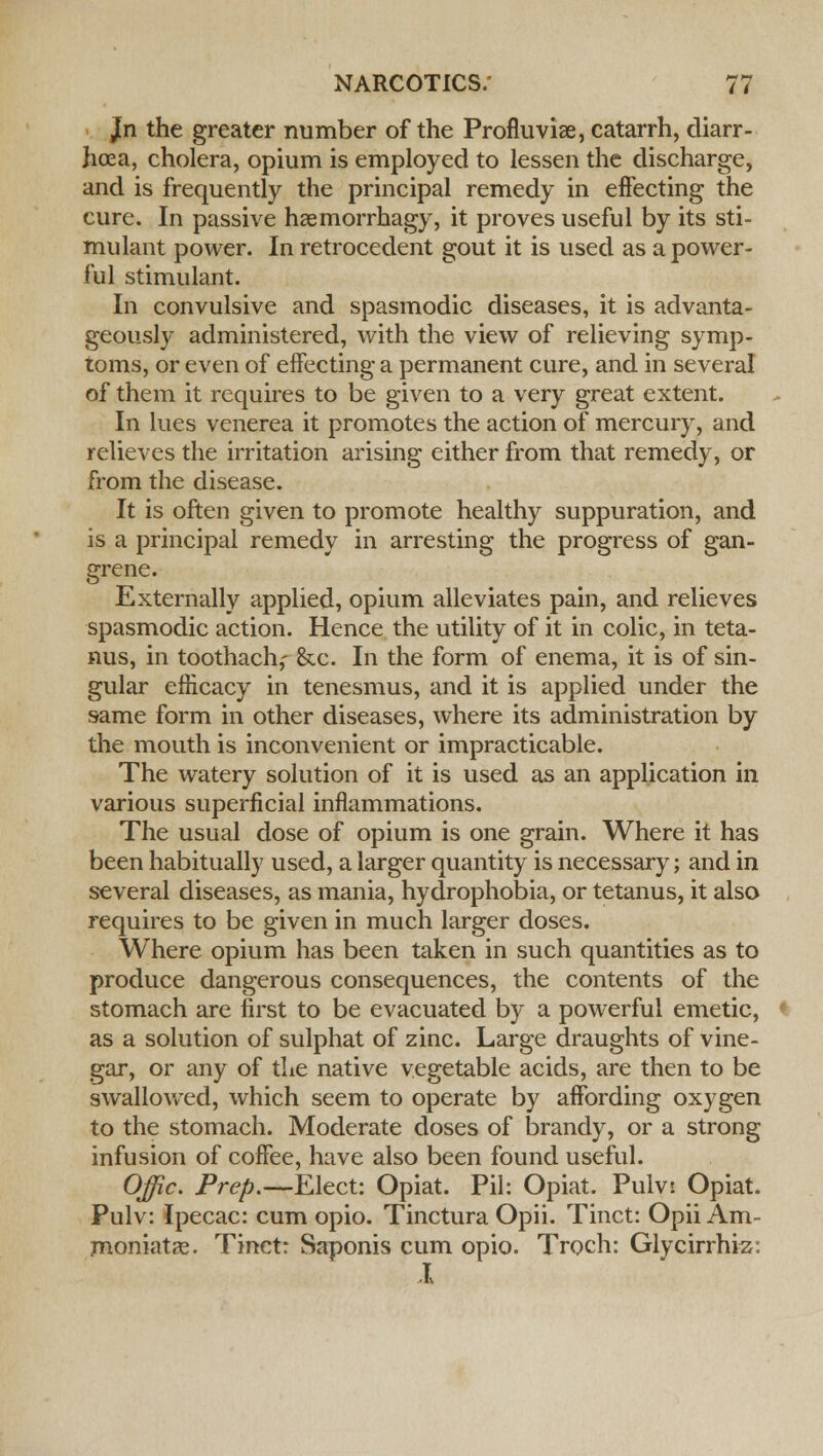 /n the greater number of the Profluvise, catarrh, diarr- hoea, cholera, opium is employed to lessen the discharge, and is frequently the principal remedy in effecting the cure. In passive haemorrhagy, it proves useful by its sti- mulant power. In retrocedent gout it is used as a power- ful stimulant. In convulsive and spasmodic diseases, it is advanta- geously administered, with the view of relieving symp- toms, or even of effecting a permanent cure, and in several of them it requires to be given to a very great extent. In lues venerea it promotes the action of mercury, and relieves the irritation arising either from that remedy, or from the disease. It is often given to promote healthy suppuration, and is a principal remedy in arresting the progress of gan- grene. Externally applied, opium alleviates pain, and relieves spasmodic action. Hence the utility of it in colic, in teta- nus, in toothach,- &c. In the form of enema, it is of sin- gular efficacy in tenesmus, and it is applied under the same form in other diseases, where its administration by the mouth is inconvenient or impracticable. The watery solution of it is used as an application in various superficial inflammations. The usual dose of opium is one grain. Where it has been habitually used, a larger quantity is necessary; and in several diseases, as mania, hydrophobia, or tetanus, it also requires to be given in much larger doses. Where opium has been taken in such quantities as to produce dangerous consequences, the contents of the stomach are first to be evacuated by a powerful emetic, as a solution of sulphat of zinc. Large draughts of vine- gar, or any of the native vegetable acids, are then to be swallowed, which seem to operate by affording oxygen to the stomach. Moderate doses of brandy, or a strong infusion of coffee, have also been found useful. Offic. Prep.—Elect: Opiat. Pil: Opiat. Pulvt Opiat. Pulv: Ipecac: cum opio. Tinctura Opii. Tinct: Opii Am- moniatas. Tinct: Saponis cum opio. Troch: Glycirrhiz: X
