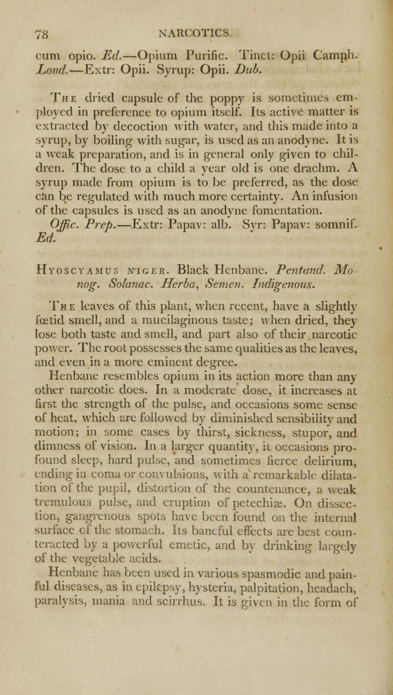cum opio. Ed.—Opium Purific. Tinct: Opii Camph. Lond.—Extr: Opii. Syrup: Opii. Dub. The dried capsule of the poppy is sometimes em- ployed in preference to opium itself. Its active matter is extracted by decoction with water, and this made into a syrup, by boiling with sugar, is used as an anodyne. It is a weak preparation, and is in general only given to chil- dren. The dose to a child a year old is one drachm. A syrup made from opium is to be preferred, as the dose can be regulated with much more certainty. An infusion of the capsules is used as an anodyne fomentation. Offic. Prep.—Extr: Papav: alb. Syr: Papav: somnif. Ed. Hyoscyamus niger. Black Henbane. Pentand. Mo nog. Solanac. Herba, Semen. Indigenous. The leaves of this plant, when recent, have a slightly foetid smell, and a mucilaginous taste; when dried, they lose both taste and smell, and part also of their narcotic power. The root possesses the same qualities as the leaves, and even in a more eminent degree. Henbane resembles opium in its action more than any other narcotic does. In a moderate dose, it increases at first the strength of the pulse, and occasions some sense of heat, which are followed by diminished sensibility and motion; in some cases by thirst, sickness, stupor, and dimness of vision. In a larger quantity, it occasions pro- found sleep, hard pulse, and sometimes fierce delirium, ending in coma or convulsions, with a remarkable dilata- tion of the pupil, distortion of the countenance, a weak tremulous pulse, and eruption of petechias. On dissec- tion, gangrenous spots have been found on the internal surface of the stomach. Its baneful effects are best coun- teracted by a powerful emetic, and by drinking largely of the vegetable acids. Henbane has been used in various spasmodic and pain- ful diseases, as in epilepsy, hysteria, palpitation, headach, paralysis, mania and scirrhus. It is given in the form of