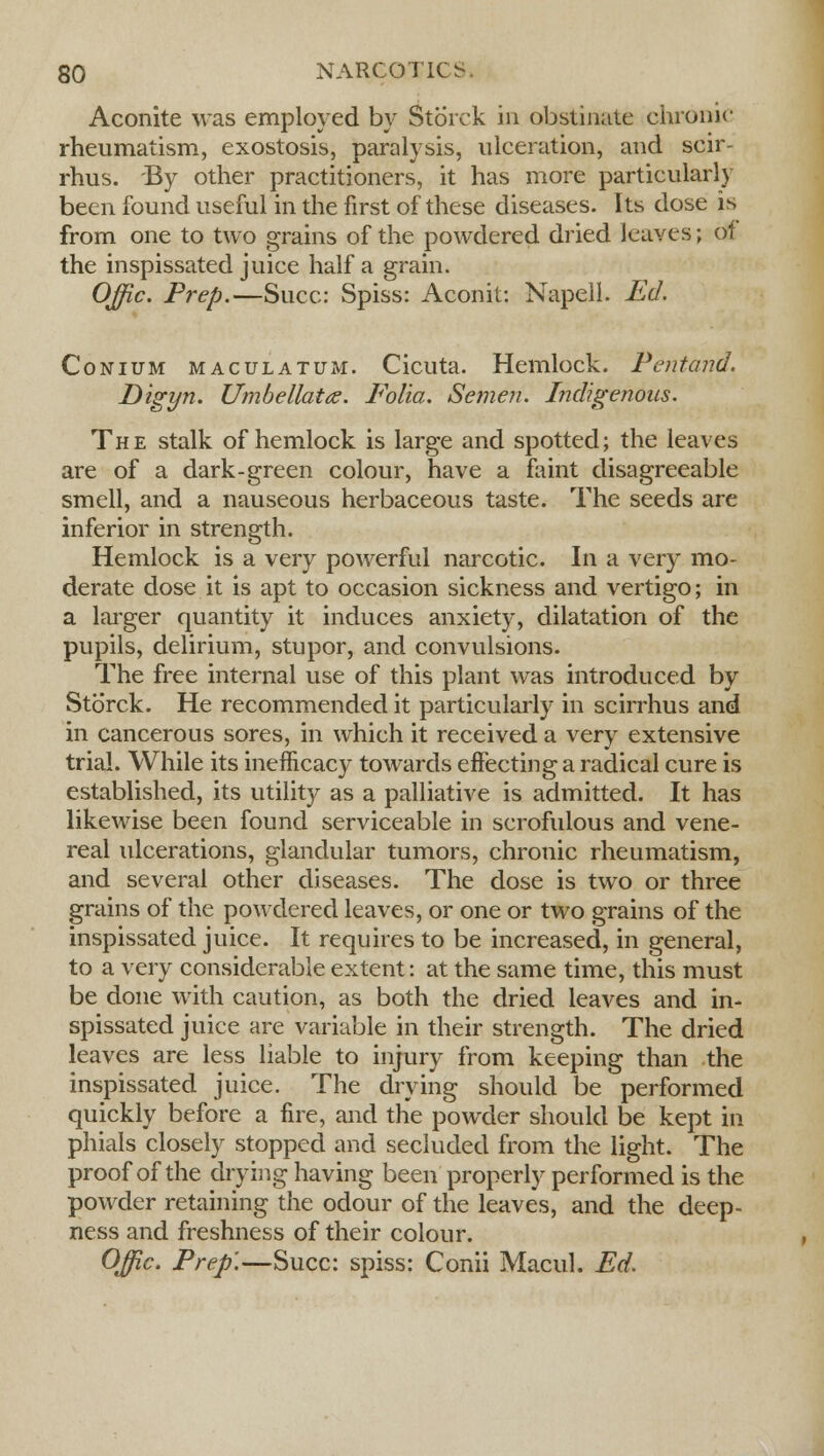 Aconite was employed by Storck in obstinate chronic rheumatism, exostosis, paralysis, ulceration, and scir- rhus. By other practitioners, it has more particularly been found useful in the first of these diseases. Its dose is from one to two grains of the powdered dried leaves; of the inspissated juice half a grain. Offic. Prep.—Succ: Spiss: Aconit: Napeil. Ed. Conium maculatum. Cicuta. Hemlock. Pentand. Digyn. Umbellate. Folia. Semen. Indigenous. The stalk of hemlock is large and spotted; the leaves are of a dark-green colour, have a faint disagreeable smell, and a nauseous herbaceous taste. The seeds are inferior in strength. Hemlock is a very powerful narcotic. In a very mo- derate dose it is apt to occasion sickness and vertigo; in a larger quantity it induces anxiety, dilatation of the pupils, delirium, stupor, and convulsions. The free internal use of this plant was introduced by Storck. He recommended it particularly in scirrhus and in cancerous sores, in which it received a very extensive trial. While its inefficacy towards effecting a radical cure is established, its utility as a palliative is admitted. It has likewise been found serviceable in scrofulous and vene- real ulcerations, glandular tumors, chronic rheumatism, and several other diseases. The dose is two or three grains of the powdered leaves, or one or two grains of the inspissated juice. It requires to be increased, in general, to a very considerable extent: at the same time, this must be done with caution, as both the dried leaves and in- spissated juice are variable in their strength. The dried leaves are less liable to injury from keeping than the inspissated juice. The drying should be performed quickly before a fire, and the powder should be kept in phials closely stopped and secluded from the light. The proof of the drying having been properly performed is the powder retaining the odour of the leaves, and the deep- ness and freshness of their colour. Offic. Prep'.—Succ: spiss: Conii Macul. Ed.