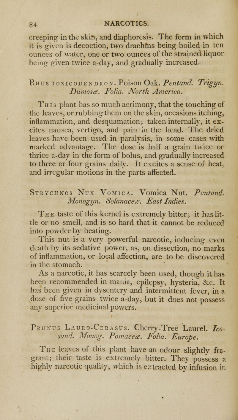 creeping in the skin, and diaphoresis. The form in which it is given is decoction, two drachfns being boiled in ten ounces of water, one or two ounces of the strained liquor being given twice a-day, and gradually increased. Rhus toxicodendron. Poison Oak. Pentand. Trigyn. Dumosa. Folia. North America. This plant has so much acrimony, that the touching of the leaves, or rubbing them on the skin, occasions itching, inflammation, and desquamation; taken internally, it ex- cites nausea, vertigo, and pain in the head. The dried leaves have been used in paralysis, in some cases with marked advantage. The dose is half a grain twice or thrice a-day in the form of bolus, and gradually increased to three or four grains daily. It excites a sense of heat, and irregular motions in the parts affected. Strychnos Nux Vomica. Vomica Nut. Pentand. Monogyn. Solanacece. East Indies. The taste of this kernel is extremely bitter; it has lit- tle or no smell, and is so hard that it cannot be reduced into powder by beating. This nut is a very powerful narcotic, inducing even death by its sedative power, as, on dissection, no marks of inflammation, or local affection, are to be discovered in the stomach. As a narcotic, it has scarcely been used, though it has been recommended in mania, epilepsy, hysteria, &c. It has been given in dysentery and intermittent fever, in a dose of five grains twice a-day, but it does not possess any superior medicinal powers. Prunus Lauro-Cerasus. Cherry-Tree Laurel. Ico- sand. Monog. Pomacece. Folia. Europe. The leaves of this plant have an odour slightly fra- grant; their taste is extremely bitter. They possess a highly narcotic quality, which is extracted by infusion in